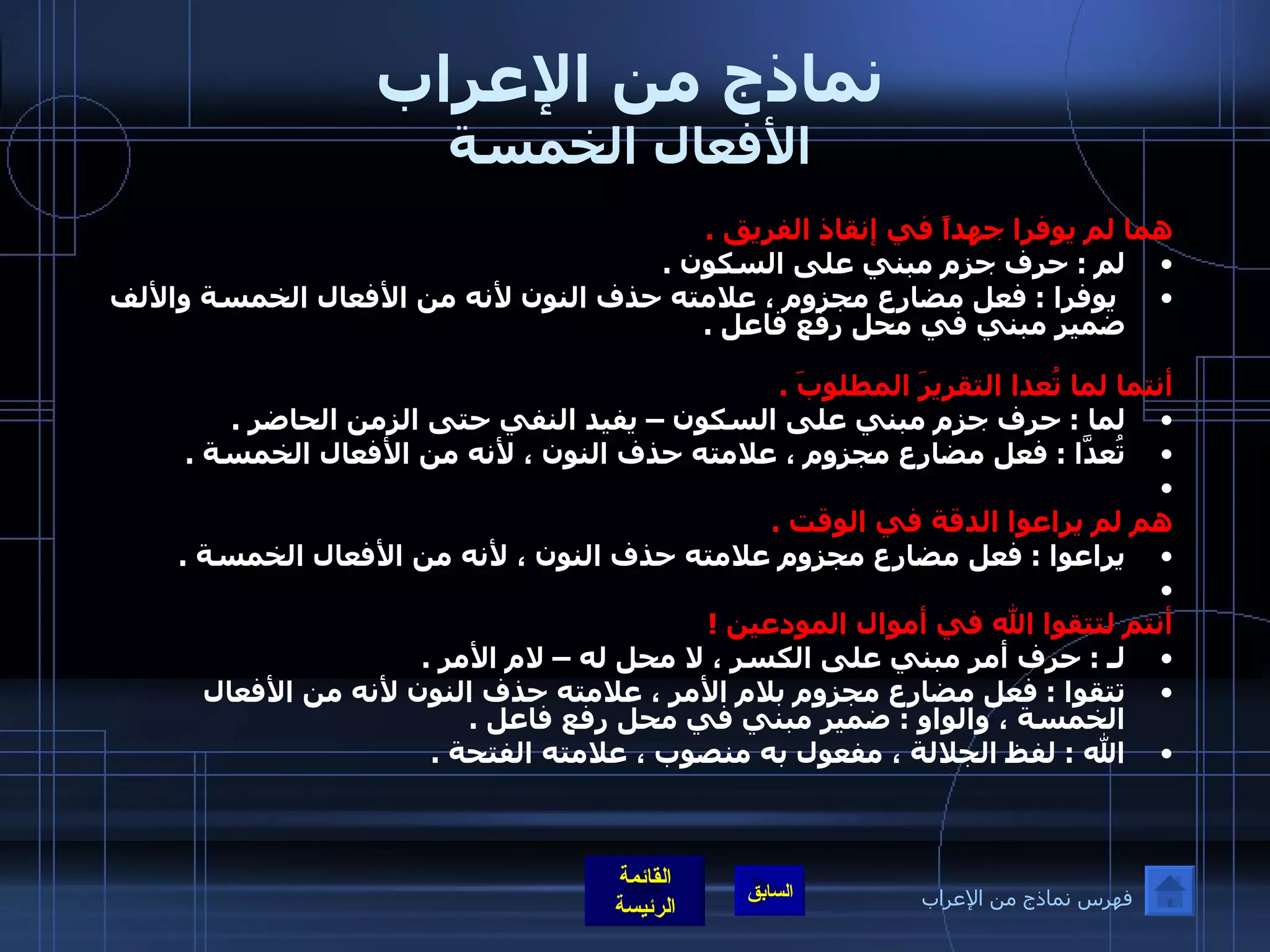 نماذج من الإعراب الأفعال الخمسة هما لم يوفرا جهداً في إنقاذ الفريق  .  لم  :  حرف جزم مبني على السكون  .    يوفرا  :  فعل مضارع مجزوم ، علامته حذف النون لأنه من الأفعال الخمسة والألف ضمير مبني في محل رفع فاعل  .     أنتما لما تُعدا التقريرَ المطلوبَ  .  لما  :  حرف جزم مبني على السكون – يفيد النفي حتى الزمن الحاضر  .  تُعدَّا  :  فعل مضارع مجزوم ، علامته حذف النون ، لأنه من الأفعال الخمسة  .    هم لم يراعوا الدقة في الوقت  .  يراعوا  :  فعل مضارع مجزوم علامته حذف النون ، لأنه من الأفعال الخمسة  .    أنتم لتتقوا الله في أموال المودعين  ! لـ  :  حرف أمر مبني على الكسر ، لا محل له – لام الأمر  .  تتقوا  :  فعل مضارع مجزوم بلام الأمر ، علامته حذف النون لأنه من الأفعال الخمسة ، والواو  :  ضمير مبني في محل رفع فاعل  .  الله  :  لفظ الجلالة ، مفعول به منصوب ، علامته الفتحة  .   فهرس نماذج من الإعراب 