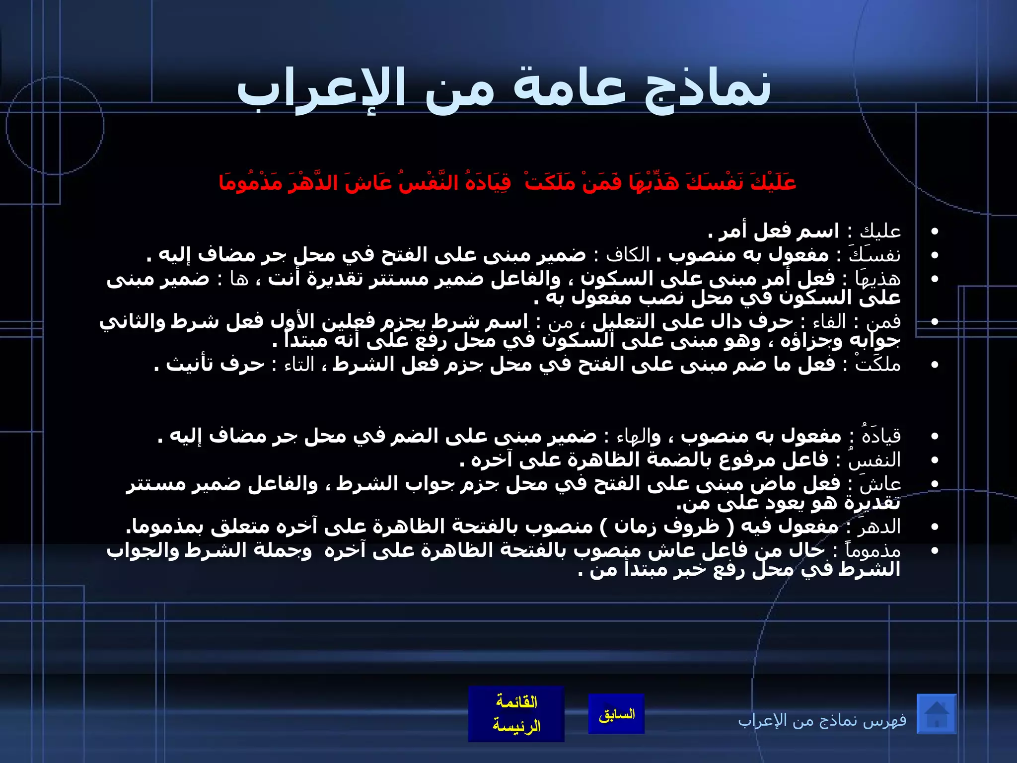 نماذج عامة من الإعراب عَلَيْكَ نَفْسَكَ هَذِّبْهَا فَمَنْ مَلَكَتْ    قِيَادَهُ النَّفْسُ عَاشَ الدَّهْرَ مَذْمُومَا   عليك  :  اسم فعل أمر  .  نفسَكَ  :   مفعول به منصوب  .  الكاف  :  ضمير مبنى على الفتح في محل جر مضاف إليه  . هذيهَا  :   فعل أمر مبنى على السكون ، والفاعل ضمير مستتر تقديرة أنت ،  ها  :  ضمير مبنى على السكون في محل نصب مفعول به  . فمن  :  الفاء  :   حرف دال على التعليل ،  من  :  اسم شرط يجزم فعلين الأول فعل شرط والثاني جوابه وجزاؤه ، وهو مبنى على السكون في محل رفع على أنه مبتدأ  .  ملكَتْ  :   فعل ما ضم مبنى على الفتح في محل جزم فعل الشرط ،  التاء  :   حرف تأنيث  . قيادَهُ  :  مفعول به منصوب ، و الهاء  :   ضمير مبنى على الضم في محل جر مضاف إليه  .  النفسُ  :   فاعل مرفوع بالضمة الظاهرة على آخره  . عاشَ   :   فعل ماض مبنى على الفتح في محل جزم جواب الشرط ، والفاعل ضمير مستتر تقديرة هو يعود على من .  الدهرَ  :   مفعول فيه  (  ظروف زمان  )  منصوب بالفتحة الظاهرة على آخره متعلق بمذموما .  مذموماً  :  حال من فاعل عاش منصوب بالفتحة الظاهرة على آخره  وجملة الشرط والجواب الشرط في محل رفع خبر مبتدأ من  . فهرس نماذج من الإعراب 