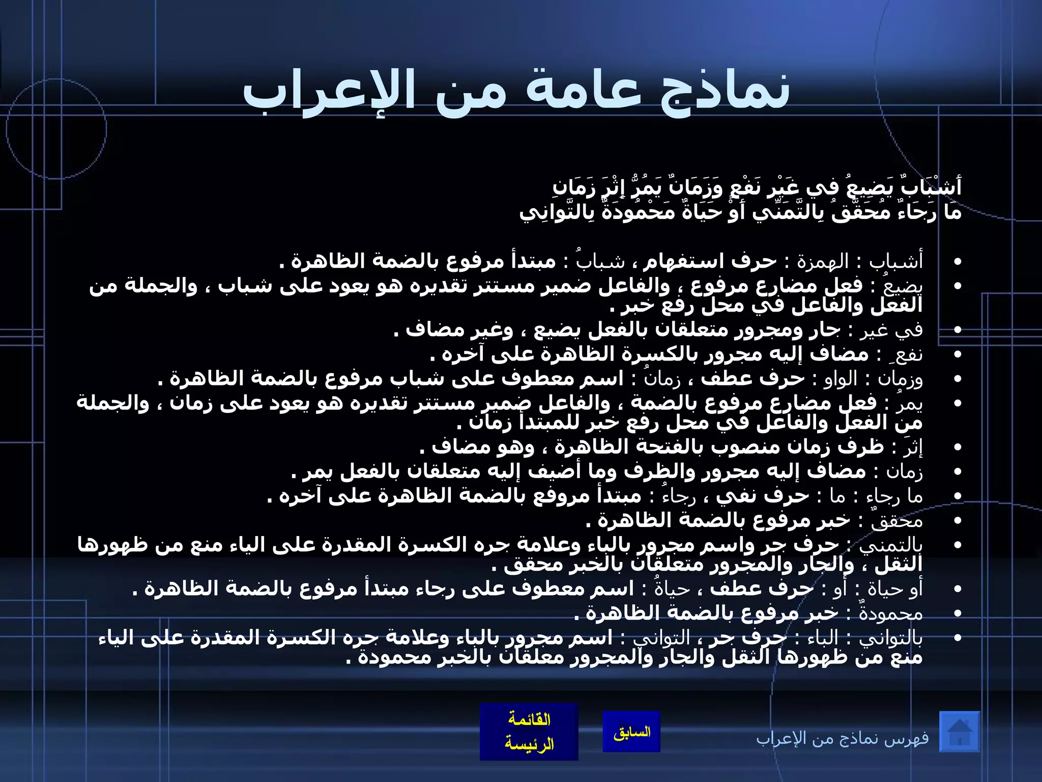 نماذج عامة من الإعراب أَشْبَابٌ يَضِيعُ في غَيْرِ نَفْعٍ  وَزَمَانٌ يَمُرُّ إِثْرَ زَمَانِ   مَا رَجَاءٌ مُحَقَّقُ بِالتَّمَنِّي  أَوْ حَيَاةٌ مَحْمُودَةٌ بِالتَّوانِي    أشباب  :  الهمزة  :   حرف استفهام ،  شبابُ  :   مبتدأ مرفوع بالضمة الظاهرة  .  يضيعُ  :   فعل مضارع مرفوع ، والفاعل ضمير مستتر تقديره هو يعود على شباب ، والجملة من الفعل والفاعل في محل رفع خبر  .  في غير  :   جار ومجرور متعلقان بالفعل يضيع ، وغير مضاف  .  نفع ِ  :   مضاف إليه مجرور بالكسرة الظاهرة على آخره  .  وزمان  :  الواو  :   حرف عطف ،  زمانُ  :   اسم معطوف على شباب مرفوع بالضمة الظاهرة  .  يمرُ  :   فعل مضارع مرفوع بالضمة ، والفاعل ضمير مستتر تقديره هو يعود على زمان ، والجملة من الفعل والفاعل في محل رفع خبر للمبتدأ زمان  .  إثرَ  :   ظرف زمان منصوب بالفتحة الظاهرة ، وهو مضاف  . زمان  :   مضاف إليه مجرور والظرف وما أضيف إليه متعلقان بالفعل يمر  .  ما رجاء  :  ما  :   حرف نفي ،  رجاءُ  :  مبتدأ مروفع بالضمة الظاهرة على آخره  . محققٌ  :  خبر مرفوع بالضمة الظاهرة  . بالتمني  :   حرف جر واسم مجرور بالباء وعلامة جره الكسرة المقدرة على الياء منع من ظهورها الثقل ، والجار والمجرور متعلقان بالخبر محقق  .  أو حياة  :  أو  :   حرف عطف ،  حياةُ  :   اسم معطوف على رجاء مبتدأ مرفوع بالضمة الظاهرة  .  محمودةٌ  :   خبر مرفوع بالضمة الظاهرة  .  بالتواني  :  الباء  :   حرف جر ،  التواني  :   اسم مجرور بالباء وعلامة جره الكسرة المقدرة على الياء منع من ظهورها الثقل والجار والمجرور معلقان بالخبر محمودة  .   فهرس نماذج من الإعراب 