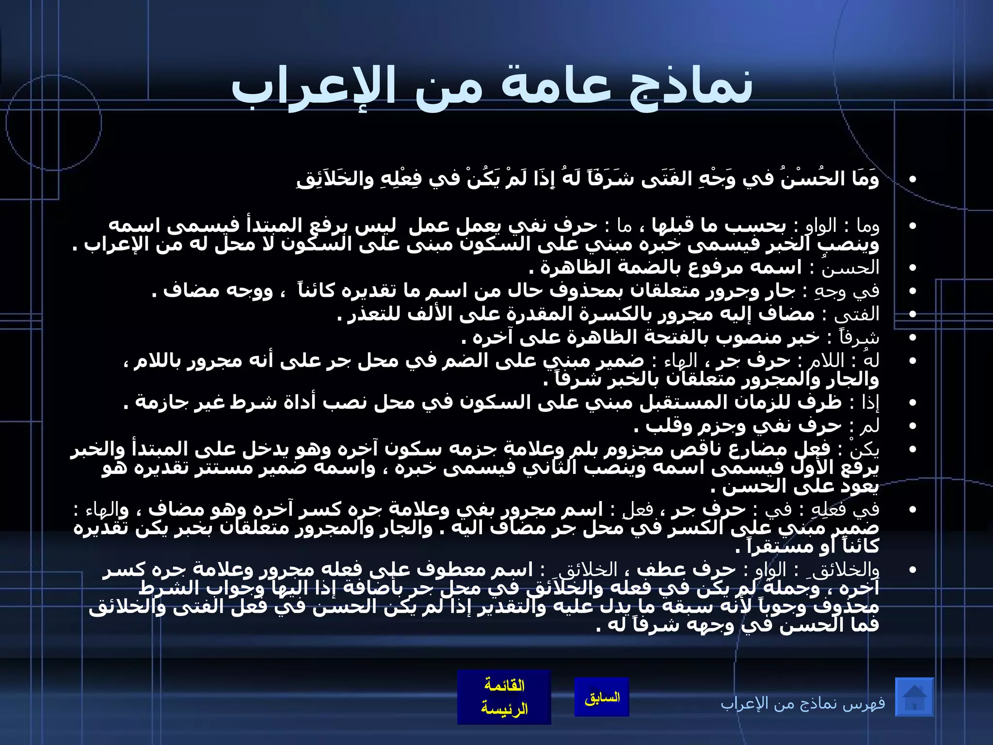 نماذج عامة من الإعراب وَمَا الحُسْنُ في وَجْهِ الفَتَى شَرَفَاً لَهُ   إِذَا لَمْ يَكُنْ في فِعْلِهِ والخَلاَئِقِ   وما  :  الواو  :   بحسب ما قبلها ،  ما  :  حرف نفي يعمل عمل  ليس برفع المبتدأ فيسمى اسمه وينصب الخبر فيسمى خبره مبني على السكون مبنى على السكون لا محل له من الإعراب  .  الحسنُ  :  اسمه مرفوع بالضمة الظاهرة  .   في وجهِ  :   جار وجرور متعلقان بمحذوف حال من اسم ما تقديره كائناً  ، ووجه مضاف  .  الفتى  :   مضاف إليه مجرور بالكسرة المقدرة على الألف للتعذر  .  شرفاً  :  خبر منصوب بالفتحة الظاهرة على آخره  .  لهُ  :   اللام  :   حرف جر ،  الهاء  :  ضمير مبني على الضم في محل جر على أنه مجرور باللام ، والجار والمجرور متعلقان بالخبر شرفاً  .  إذا  :  ظرف للزمان المستقبل مبني على السكون في محل نصب أداة شرط غير جازمة  .  لم  :  حرف نفي وجزم وقلب  .  يكنْ  :   فعل مضارع ناقص مجزوم بلم وعلامة جزمه سكون آخره وهو يدخل على المبتدأ والخبر يرفع الأول فيسمى اسمه وينصب الثاني فيسمى خبره ، واسمه ضمير مستتر تقديره هو يعود على الحسن  .  في فعلِهِ  :  في  :   حرف جر ،  فعلِ  :   اسم مجرور بفي وعلامة جره كسر آخره وهو مضاف ، و الهاء  :   ضمير مبني على الكسر في محل جر مضاف اليه  .  والجار والمجرور متعلقان بخبر يكن تقديره كائناً أو مستقراً  .  والخلائق ِ  :  الواو  :  حرف عطف ،  الخلائق ِ  :   اسم معطوف على فعله مجرور وعلامة جره كسر آخره ، وجملة لم يكن في فعله والخلائق في محل جر بأضافة إذا اليها وجواب الشرط محذوف وجوباً لأنه سبقه ما يدل عليه والتقدير إذا لم يكن الحسن في فعل الفتى والخلائق فما الحسن في وجهه شرفاً له  . فهرس نماذج من الإعراب 