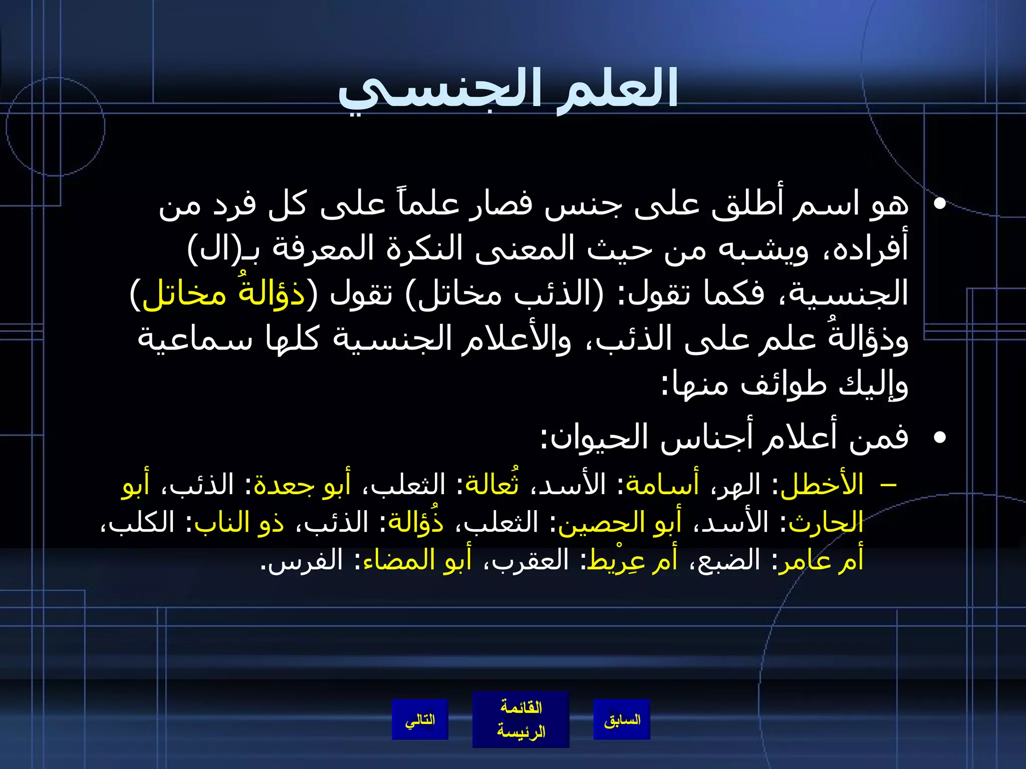 العلم الجنسي هو اسم أطلق على جنس فصار علماً على كل فرد من أفراده، ويشبه من حيث المعنى النكرة المعرفة بـ ( ال )  الجنسية، فكما تقول : ( الذئب مخاتل )  تقول  ( ذؤالةُ مخاتل )  وذؤالةُ علم على الذئب، والأعلام الجنسية كلها سماعية وإليك طوائف منها : فمن أعلام أجناس الحيوان : الأخطل :   الهر،  أسامة :  الأسد،  ثُعالة :  الثعلب،  أبو جعدة :  الذئب،  أبو الحارث :  الأسد،  أبو الحصين :  الثعلب،  ذُؤالة :  الذئب،  ذو الناب :  الكلب،  أم عامر :  الضبع،  أم عِرْيط :  العقرب،  أبو المضاء :  الفرس . التالي 