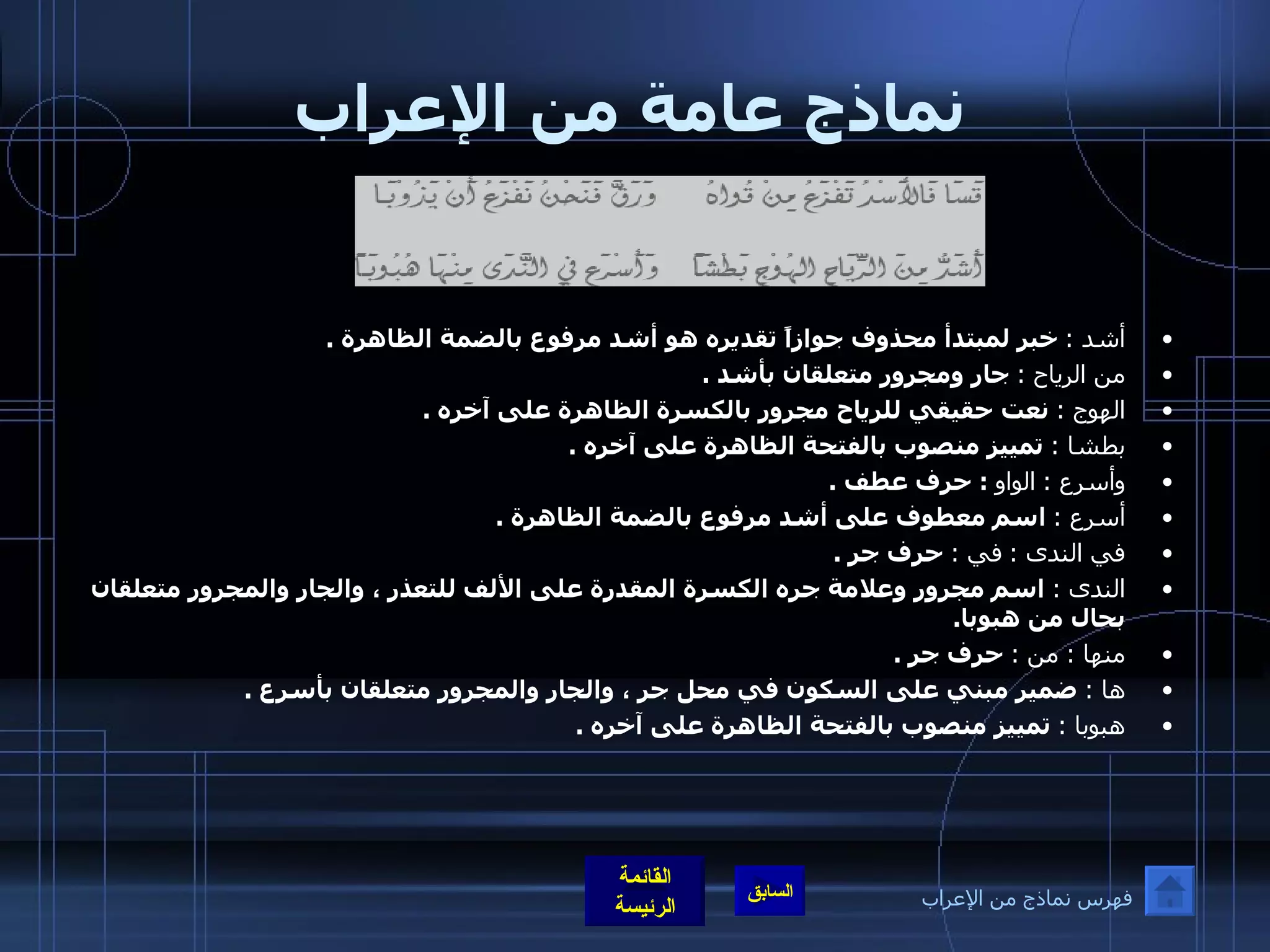 نماذج عامة من الإعراب أشد  :   خبر لمبتدأ محذوف جوازاً تقديره هو أشد مرفوع بالضمة الظاهرة  . من الرياح  :   جار ومجرور متعلقان بأشد  . الهوج  :   نعت حقيقي للرياح مجرور بالكسرة الظاهرة على آخره  . بطشا  :   تمييز منصوب بالفتحة الظاهرة على آخره  . وأسرع  :   الواو   :  حرف عطف  . أسرع  :   اسم معطوف على أشد مرفوع بالضمة الظاهرة  . في الندى  :   في  :   حرف جر  . الندى  :   ا سم مجرور وعلامة جره الكسرة المقدرة على الألف للتعذر ، والجار والمجرور متعلقان بحال من هبوبا . منها  :  من  :   حرف جر  . ها  :   ضمير مبني على السكون في محل جر ، والجار والمجرور متعلقان بأسرع  . هبوبا  :   تمييز منصوب بالفتحة الظاهرة على آخره  .   فهرس نماذج من الإعراب 
