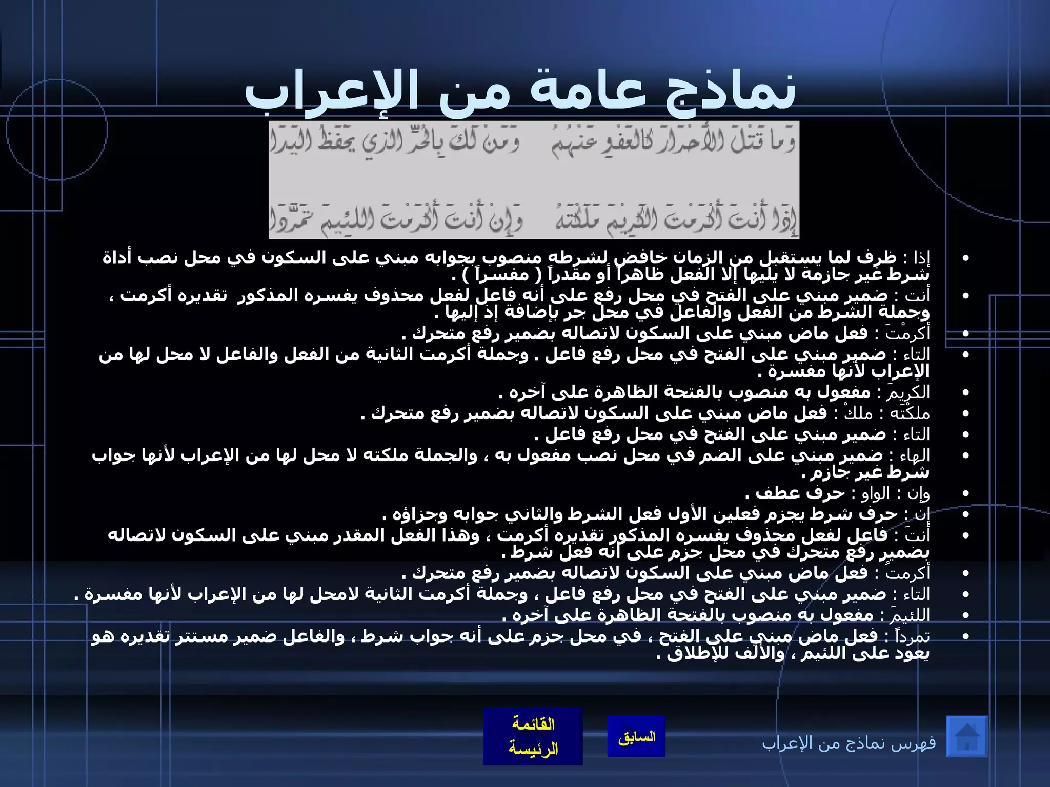 نماذج عامة من الإعراب إذا  :   ظرف لما يستقبل من الزمان خافض لشرطه منصوب بجوابه مبني على السكون في محل نصب أداة شرط غير جازمة لا يليها إلا الفعل ظاهراً أو مقدراً  (  مفسراً  ) . أنت  :   ضمير مبني على الفتح في محل رفع على أنه فاعل لفعل محذوف يفسره المذكور  تقديره أكرمت ، وجملة الشرط من الفعل والفاعل في محل جر بإضافة إذ إليها  . أكرمْتَ  :   فعل ماض مبني على السكون لاتصاله بضمير رفع متحرك  . التاء  :   ضمير مبني على الفتح في محل رفع فاعل  .  وجملة أكرمت الثانية من الفعل والفاعل لا محل لها من الإعراب لأنها مفسرة  . الكريمَ  :   مفعول به منصوب بالفتحة الظاهرة على آخره  . ملكْتَه  :  ملكْ   :   فعل ماض مبني على السكون لاتصاله بضمير رفع متحرك  . التاء  :   ضمير مبني على الفتح في محل رفع فاعل  . الهاء  :   ضمير مبني على الضم في محل نصب مفعول به ، والجملة ملكته لا محل لها من الإعراب لأنها جواب شرط غير جازم  . وإن  :  الواو  :   حرف عطف  . إن  :   حرف شرط يجزم فعلين الأول فعل الشرط والثاني جوابه وجزاؤه  . أنتَ  :   فاعل لفعل محذوف يفسره المذكور تقديره أكرمت ، وهذا الفعل المقدر مبني على السكون لاتصاله بضمير رفع متحرك في محل جزم على أنه فعل شرط  . أكرمتُ  :   فعل ماض مبني على السكون لاتصاله بضمير رفع متحرك  . التاء  :   ضمير مبني على الفتح في محل رفع فاعل ، وجملة أكرمت الثانية لامحل لها من الإعراب لأنها مفسرة  . اللئيمَ  :   مفعول به منصوب بالفتحة الظاهرة على آخره  . تمرداً  :   فعل ماض مبني على الفتح ، في محل جزم على أنه جواب شرط ، والفاعل ضمير مستتر تقديره هو يعود على اللئيم ، والألف للإطلاق  . فهرس نماذج من الإعراب 