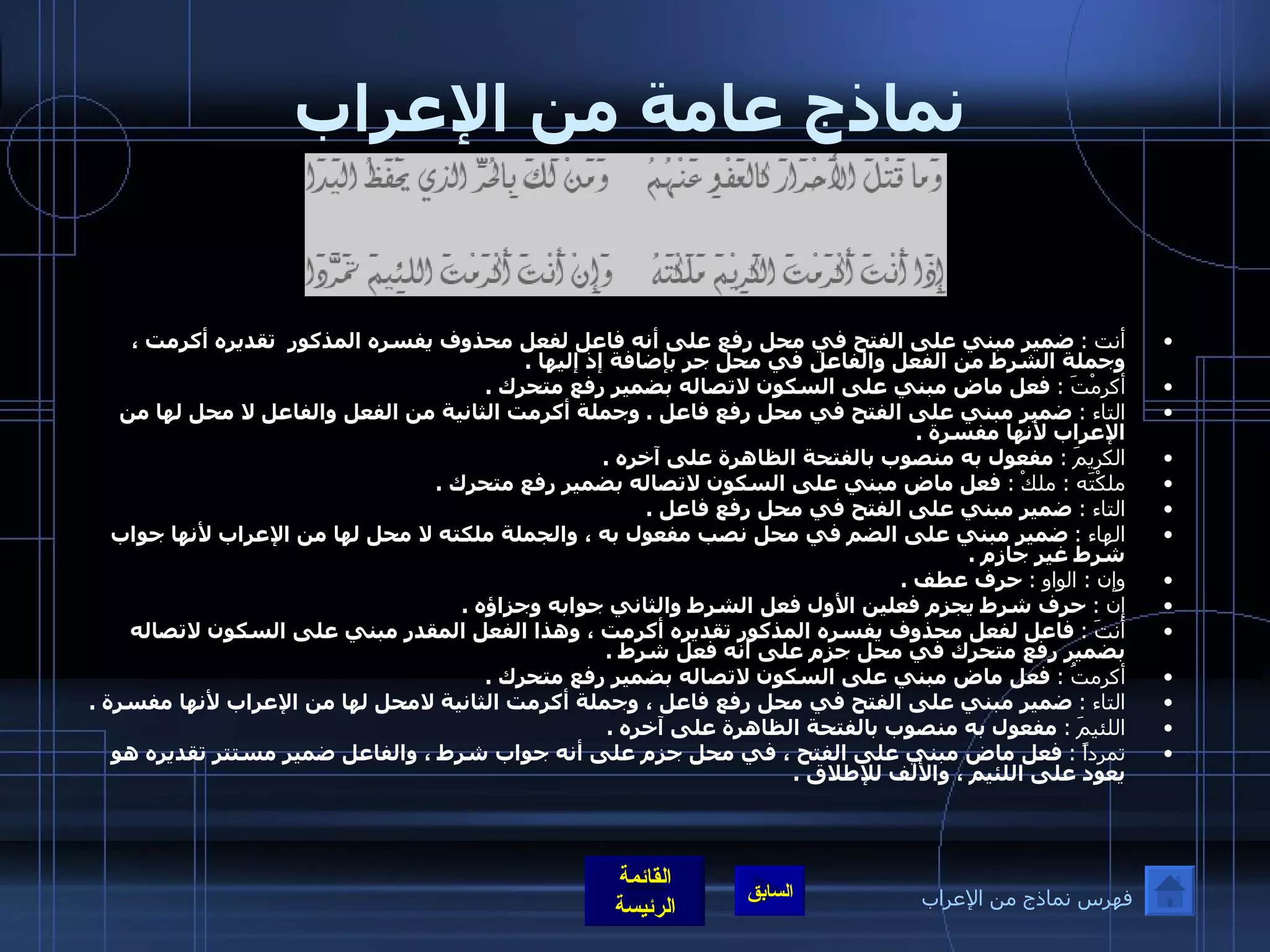 نماذج عامة من الإعراب أنت  :   ضمير مبني على الفتح في محل رفع على أنه فاعل لفعل محذوف يفسره المذكور  تقديره أكرمت ، وجملة الشرط من الفعل والفاعل في محل جر بإضافة إذ إليها  . أكرمْتَ  :   فعل ماض مبني على السكون لاتصاله بضمير رفع متحرك  . التاء  :   ضمير مبني على الفتح في محل رفع فاعل  .  وجملة أكرمت الثانية من الفعل والفاعل لا محل لها من الإعراب لأنها مفسرة  . الكريمَ  :   مفعول به منصوب بالفتحة الظاهرة على آخره  . ملكْتَه  :  ملكْ   :   فعل ماض مبني على السكون لاتصاله بضمير رفع متحرك  . التاء  :   ضمير مبني على الفتح في محل رفع فاعل  . الهاء  :   ضمير مبني على الضم في محل نصب مفعول به ، والجملة ملكته لا محل لها من الإعراب لأنها جواب شرط غير جازم  . وإن  :  الواو  :   حرف عطف  . إن  :   حرف شرط يجزم فعلين الأول فعل الشرط والثاني جوابه وجزاؤه  . أنتَ  :   فاعل لفعل محذوف يفسره المذكور تقديره أكرمت ، وهذا الفعل المقدر مبني على السكون لاتصاله بضمير رفع متحرك في محل جزم على أنه فعل شرط  . أكرمتُ  :   فعل ماض مبني على السكون لاتصاله بضمير رفع متحرك  . التاء  :   ضمير مبني على الفتح في محل رفع فاعل ، وجملة أكرمت الثانية لامحل لها من الإعراب لأنها مفسرة  . اللئيمَ  :   مفعول به منصوب بالفتحة الظاهرة على آخره  . تمرداً  :   فعل ماض مبني على الفتح ، في محل جزم على أنه جواب شرط ، والفاعل ضمير مستتر تقديره هو يعود على اللئيم ، والألف للإطلاق  . فهرس نماذج من الإعراب 