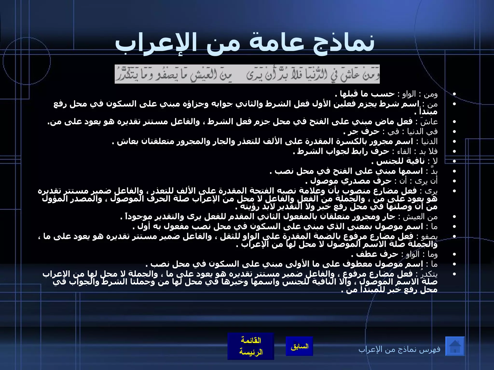 نماذج عامة من الإعراب ومن  :  الواو  :   حسب ما قبلها  . من  :   اسم شرط يجزم فعلين الأول فعل الشرط والثاني جوابه وجزاؤه مبني على السكون في محل رفع مبتدأ  . عاشَ  :   فعل ماض مبني على الفتح في محل جزم فعل الشرط ، والفاعل مستتر تقديره هو يعود على من . في الدنيا  :   في  :   حرف جر  . الدنيا  :  اسم مجرور بالكسرة المقدرة على الألف للتعذر والجار والمجرور متعلقتان بعاش  . فلا بد  :  الفاء  :   حرف رابط لجواب الشرط  . لا  :   نافية للجنس  . بدَّ  :   اسمها مبني على الفتح في محل نصب  . أن يرى  :  أن  :   حرف مصدري موصول  . يرى  :   فعل مضارع منصوب بأن وعلامة نصبه الفتحة المقدرة على الألف للتعذر ، والفاعل ضمير مستتر تقديره هو يعود على من ، والجملة من الفعل والفاعل لا محل من الإعراب صلة الحرف الموصول ، والمصدر المؤول من أن وصلتها في محل رفع خبر ولا التقدير لابد رؤيته  . من العيش   :   جار ومجرور متعلقان بالمفعول الثاني المقدم للفعل يرى والتقدير موجوداً  . ما  :   اسم موصول بمعنى الذي مبني على السكون في محل نصب مفعول به أول  . يصفو  :   فعل مضارع مرفوع بالضمة المقدرة على الواو للثقل ، والفاعل ضمير مستتر تقديره هو يعود على ما ، والجملة صلة الاسم الموصول لا محل لها من الإعراب  . وما  :  الواو  :   حرف عطف  . ما  :   اسم موصول معطوف على ما الأولى مبني على السكون في محل نصب  . يتكدرُ  :   فعل مضارع مرفوع ، والفاعل ضمير مستتر تقديره هو يعود على ما ، والجملة لا محل لها من الإعراب صلة الاسم الموصول ، والا النافية للجنس واسمها وخبرها في محل لها من وجملتا الشرط والجواب في محل رفع خبر للمبتدأ من  . فهرس نماذج من الإعراب 