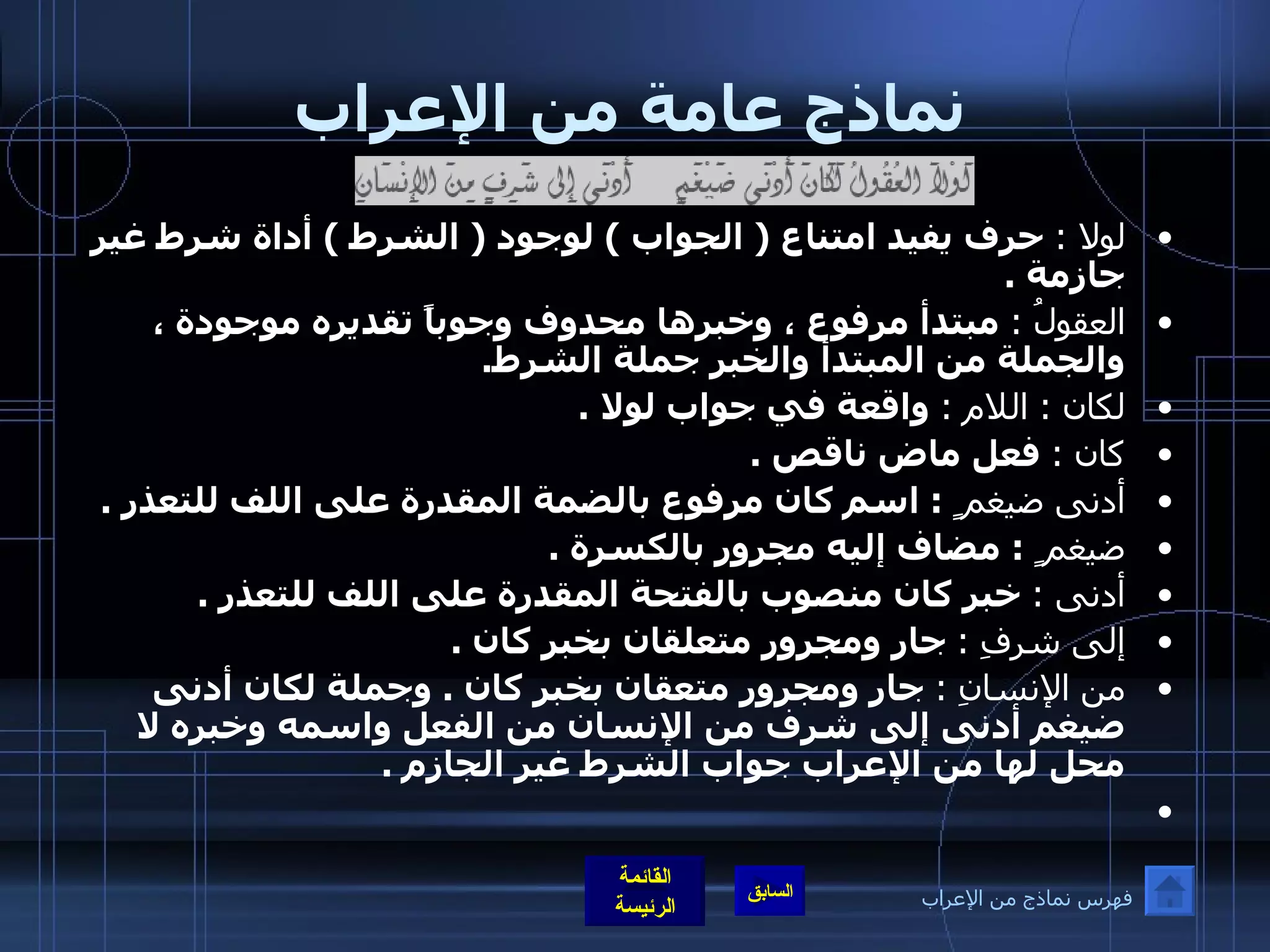 نماذج عامة من الإعراب لولا  :   حرف يفيد امتناع  (  الجواب  )  لوجود  (  الشرط  )  أداة شرط غير جازمة  . العقولُ  :   مبتدأ مرفوع ، وخبرها محدوف وجوباً تقديره موجودة ، والجملة من المبتدأ والخبر جملة الشرط . لكان  :  اللام  :   واقعة في جواب لولا  . كان  :   فعل ماض ناقص  . أدنى ضيغم ٍ  :  اسم كان مرفوع بالضمة المقدرة على اللف للتعذر  . ضيغم ٍ  :  مضاف إليه مجرور بالكسرة  . أدنى  :   خبر كان منصوب بالفتحة المقدرة على اللف للتعذر  . إلى شرفِ  :   جار ومجرور متعلقان بخبر كان  . من الإنسانِ  :   جار ومجرور متعقان بخبر كان  .  وجملة لكان أدنى ضيغم أدنى إلى شرف من الإنسان من الفعل واسمه وخبره لا محل لها من الإعراب جواب الشرط غير الجازم  .   فهرس نماذج من الإعراب 