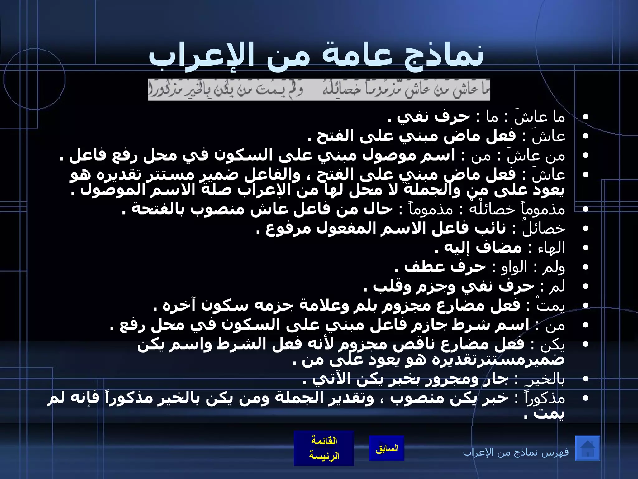 نماذج عامة من الإعراب ما عاشَ  :  ما  :   حرف نفي  . عاشَ  :   فعل ماض مبني على الفتح  . من عاشَ  :  من  :   اسم موصول مبني على السكون في محل رفع فاعل  . عاشَ  :   فعل ماض مبني على الفتح ، والفاعل ضمير مستتر تقديره هو يعود على من والجملة لا محل لها من الإعراب صلة الاسم الموصول  . مذموماً خصائلُهُ  :  مذموماً  :   حال من فاعل عاش منصوب بالفتحة  . خصائلُ  :   نائب فاعل الاسم المفعول مرفوع  . الهاء  :   مضاف إليه  . ولم  :  الواو  :   حرف عطف  . لم  :   حرف نفي وجزم وقلب  . يمتْ  :   فعل مضارع مجزوم بلم وعلامة جزمه سكون آخره  . من  :   اسم شرط جازم فاعل مبني على السكون في محل رفع  . يكن  :   فعل مضارع ناقص مجزوم لأنه فعل الشرط واسم يكن ضميرمستترتقديره هو يعود على من  . بالخير ِ   :   جار ومجرور بخبر يكن الآتي  . مذكوراً  :   خبر يكن منصوب ، وتقدير الجملة ومن يكن بالخير مذكوراً فإنه لم يمت  .  فهرس نماذج من الإعراب 
