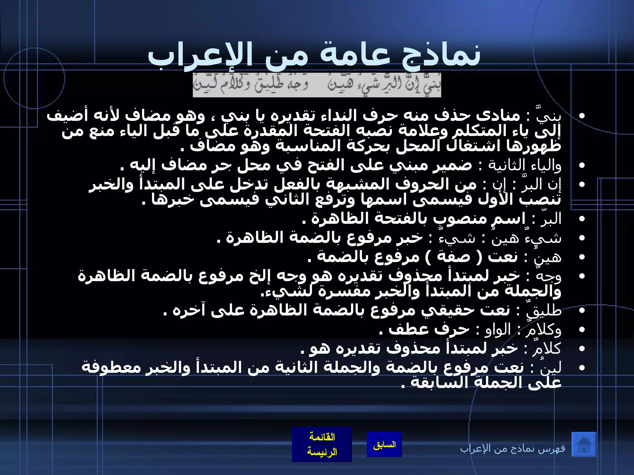 نماذج عامة من الإعراب بنيَّ  :   منادى حذف منه حرف النداء تقديره يا بني ، وهو مضاف لأنه أضيف إلى ياء المتكلم وعلامة نصبه الفتحة المقدرة على ما قبل الياء منع من ظهورها اشتغال المحل بحركة المناسبة وهو مضاف  . والياء الثانية  :   ضمير مبني على الفتح في محل جر مضاف إليه  . إن البرَّ  :  إن  :   من الحروف المشبهة بالفعل تدخل على المبتدأ والخبر تنصب الأول فيسمى اسمها وترفع الثاني فيسمى خبرها  . البرّ  :   اسم منصوب بالفتحة الظاهرة  . شيءٌ هينُ  :  شيءٌ  :   خبر مرفوع بالضمة الظاهرة  . هينُ  :   نعت  (  صفة  )  مرفوع بالضمة  . وجهٌ  :   خبر لمبتدأ محذوف تقديره هو وجه إلخ مرفوع بالضمة الظاهرة والجملة من المبتدأ والخبر مفسرة لشيء . طليقٌ  :   نعت حقيقي مرفوع بالضمة الظاهرة على آخره  .   وكلامٌ  :  الواو  :  حرف عطف  . كلامٌ  :   خبر لمبتدأ محذوف تقديره هو  . لينُ  :   نعت مرفوع بالضمة والجملة الثانية من المبتدأ والخبر معطوفة على الجملة السابقة  .   فهرس نماذج من الإعراب 