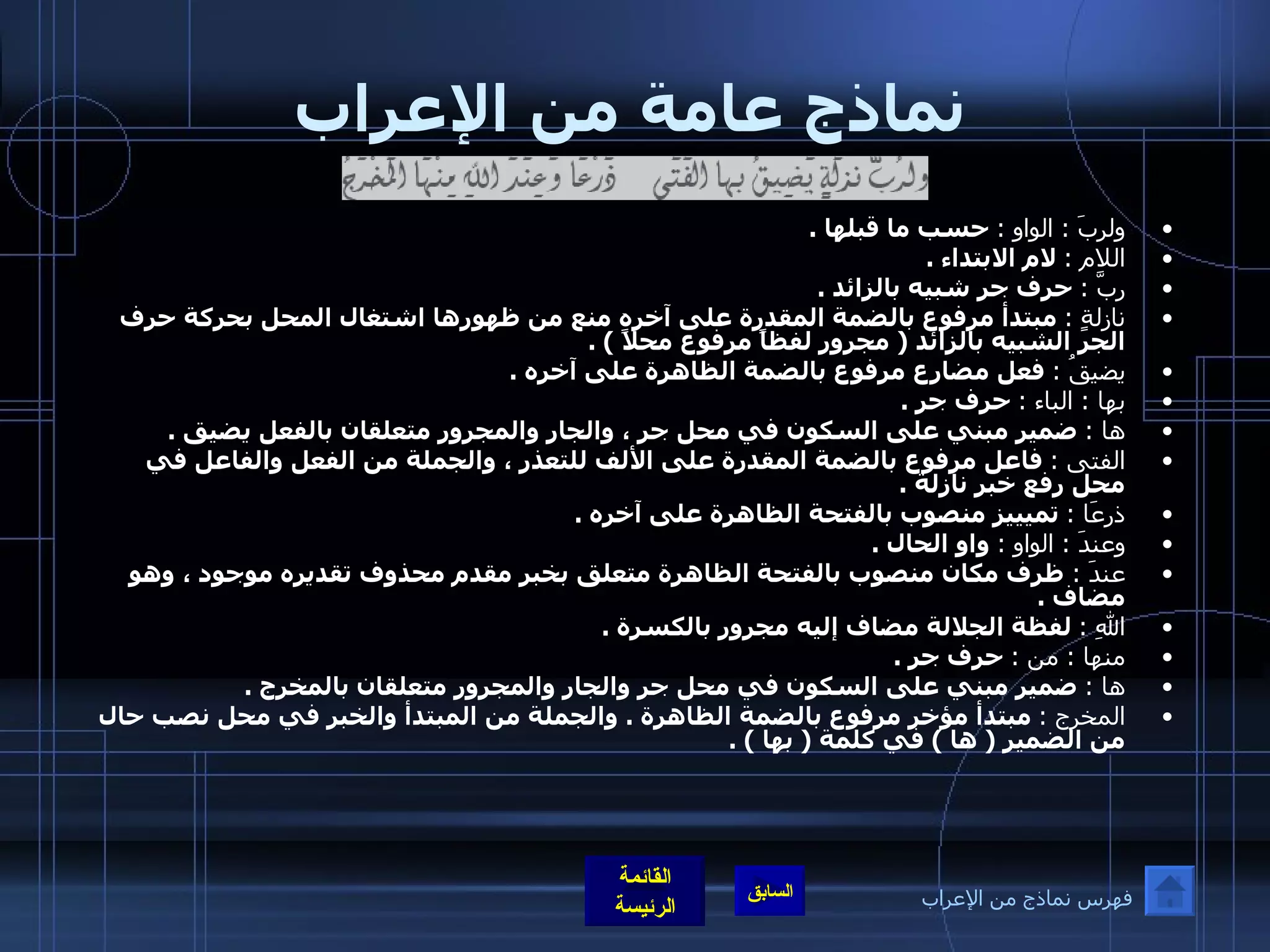 نماذج عامة من الإعراب ولربَ  :  الواو  :   حسب ما قبلها  . اللام  :   لام الابتداء  . ربَّ  :   حرف جر شبيه بالزائد  . نازلةٍ  :   مبتدأ مرفوع بالضمة المقدرة على آخره منع من ظهورها اشتغال المحل بحركة حرف الجر الشبيه بالزائد  (  مجرور لفظاً مرفوع محلاً  ) . يضيقُ  :   فعل مضارع مرفوع بالضمة الظاهرة على آخره  . بها  :  الباء  :   حرف جر  . ها  :   ضمير مبني على السكون في محل جر ، والجار والمجرور متعلقان بالفعل يضيق  . الفتى  :   فاعل مرفوع بالضمة المقدرة على الألف للتعذر ، والجملة من الفعل والفاعل في محل رفع خبر نازلة  . ذرعَا  :   تميييز منصوب بالفتحة الظاهرة على آخره  . وعندَ  :  الواو  :   واو الحال  . عندَ  :  ظرف مكان منصوب بالفتحة الظاهرة متعلق بخبر مقدم محذوف تقديره موجود ، وهو مضاف  . اللهِ  :   لفظة الجلالة مضاف إليه مجرور بالكسرة  . منها  :  من  :   حرف جر  . ها  :   ضمير مبني على السكون في محل جر والجار والمجرور متعلقان بالمخرج  . المخرج  :   مبتدأ مؤخر مرفوع بالضمة الظاهرة  .  والجملة من المبتدأ والخبر في محل نصب حال من الضمير  (  ها  )  في كلمة  (  بها  ) . فهرس نماذج من الإعراب 