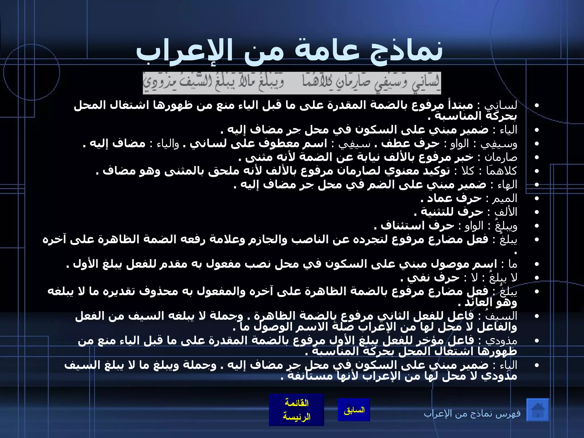 نماذج عامة من الإعراب لسانِي  :   مبتدأ مرفوع بالضمة المقدرة على ما قبل الياء منع من ظهورها اشتغال المحل بحركة المناسبة  . الياء  :   ضمير مبني على السكون في محل جر مضاف إليه  . وسيفِي  :  الواو   :  حرف عطف  .   سيفِي  :   اسم معطوف على لساني  .   والياء  :   مضاف إليه  . صارمان  :   خبر مرفوع بالألف نيابة عن الضمة لأنه مثنى  . كلاهمَا  :  كلا  :   توكيد معنوي لصارمان مرفوع بالألف لأنه ملحق بالمثنى وهو مضاف  . الهاء  :   ضمير مبني على الضم في محل جر مضاف إليه  . الميم  :   حرف عماد  . الألف  :   حرف للتثنية  . ويبلغُ  :  الواو   :   حرف استئناف  . يبلغُ  :   فعل مضارع مرفوع لتجرده عن الناصب والجازم وعلامة رفعه الضمة الظاهرة على آخره  . ما  :   اسم موصول مبني على السكون في محل نصب مفعول به مقدم للفعل يبلغ الأول  . لا يبلغُ  :  لا  :  حرف نفي  . يبلغُ  :   فعل مضارع مرفوع بالضمة الظاهرة على آخره والمفعول به محذوف تقديره ما لا يبلغه وهو العائد  . السيفُ  :   فاعل للفعل الثاني مرفوع بالضمة الظاهرة  .  وجملة لا يبلغه السيف من الفعل والفاعل لا محل لها من الإعراب صلة الاسم الوصول ما  . مذودي  :   فاعل مؤخر للفعل يبلغ الأول مرفوع بالضمة المقدرة على ما قبل الياء منع من ظهورها اشتغال المحل بحركة المناسبة  . الياء  :   ضمير مبني على السكون في محل جر مضاف إليه  .  وجملة ويبلغ ما لا يبلغ السيف مذودي لا محل لها من الإعراب لأنها مستانفة  . فهرس نماذج من الإعراب 