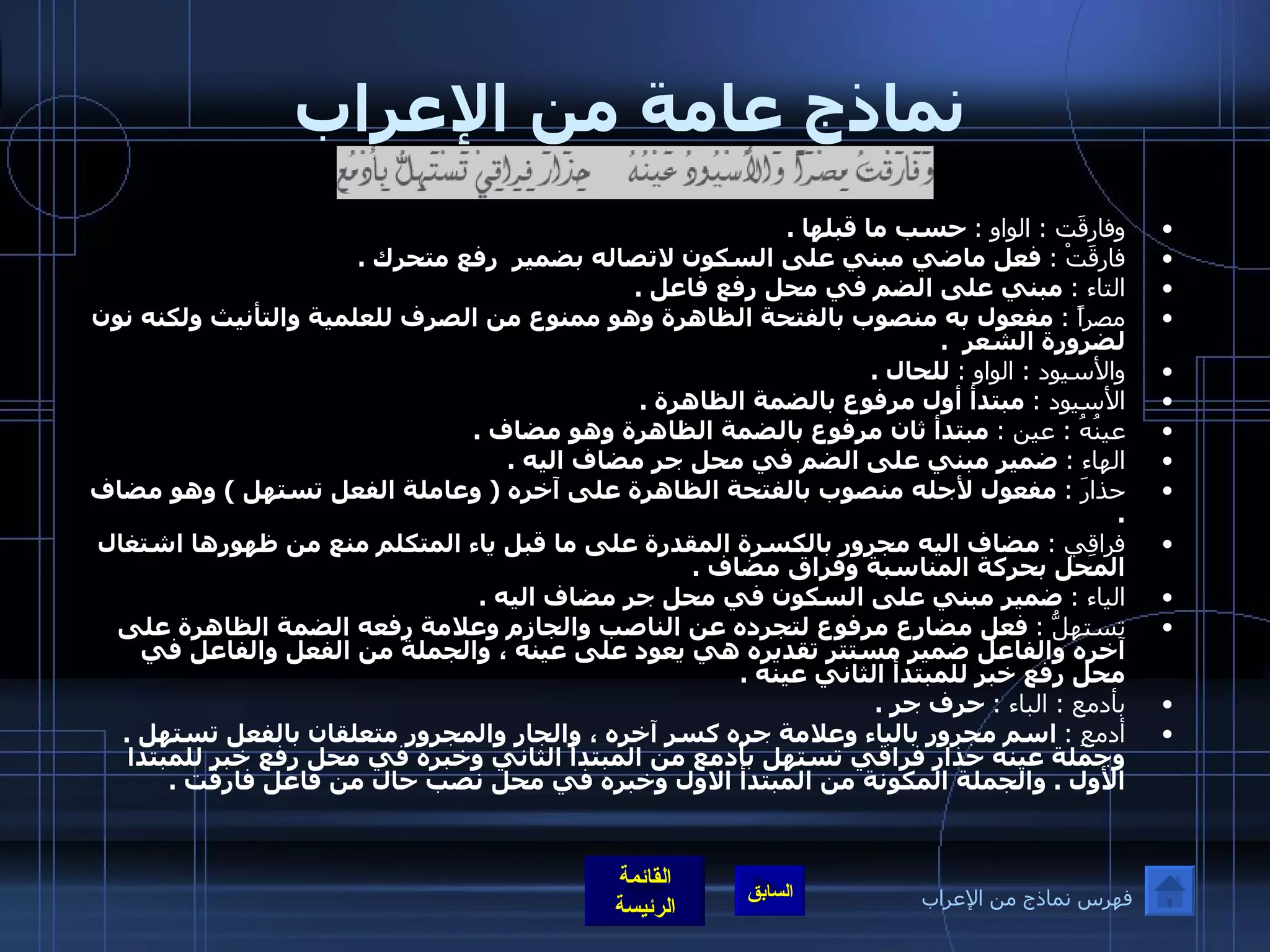 نماذج عامة من الإعراب وفارقَت  :  الواو  :   حسب ما قبلها  .  فارقَتْ  :   فعل ماضي مبني على السكون لاتصاله بضمير  رفع متحرك  . التاء  :   مبني على الضم في محل رفع فاعل  .  مصراً  :   مفعول به منصوب بالفتحة الظاهرة وهو ممنوع من الصرف للعلمية والتأنيث ولكنه نون لضرورة الشعر   .  والأسيود  :  الواو  :   للحال  . الأسيود  :   مبتدأ أول مرفوع بالضمة الظاهرة  .  عينُهُ  :  عين  :   مبتدأ ثان مرفوع بالضمة الظاهرة وهو مضاف  . الهاء  :   ضمير مبني على الضم في محل جر مضاف اليه  .  حذارَ  :   مفعول لأجله منصوب بالفتحة الظاهرة على آخره  (  وعاملة الفعل تستهل  )  وهو مضاف  .  فراقِي  :   مضاف اليه مجرور بالكسرة المقدرة على ما قبل ياء المتكلم منع من ظهورها اشتغال المحل بحركة المناسبة وفراق مضاف  . الياء  :   ضمير مبني على السكون في محل جر مضاف اليه  .  تستهلُّ  :   فعل مضارع مرفوع لتجرده عن الناصب والجازم وعلامة رفعه الضمة الظاهرة على آخره والفاعل ضمير مستتر تقديره هي يعود على عينه ، والجملة من الفعل والفاعل في محل رفع خبر للمبتدأ الثاني عينه  .  بأدمع   :  الباء  :   حرف جر  .  أدمعِ  :   اسم مجرور بالباء وعلامة جره كسر آخره ، والجار والمجرور متعلقان بالفعل تستهل  .  وجملة عينه حذار فراقي تستهل بأدمع من المبتدأ الثاني وخبره في محل رفع خبر للمبتدا الأول  .  والجملة المكونة من المبتدأ الاول وخبره في محل نصب حال من فاعل فارقت  . فهرس نماذج من الإعراب 