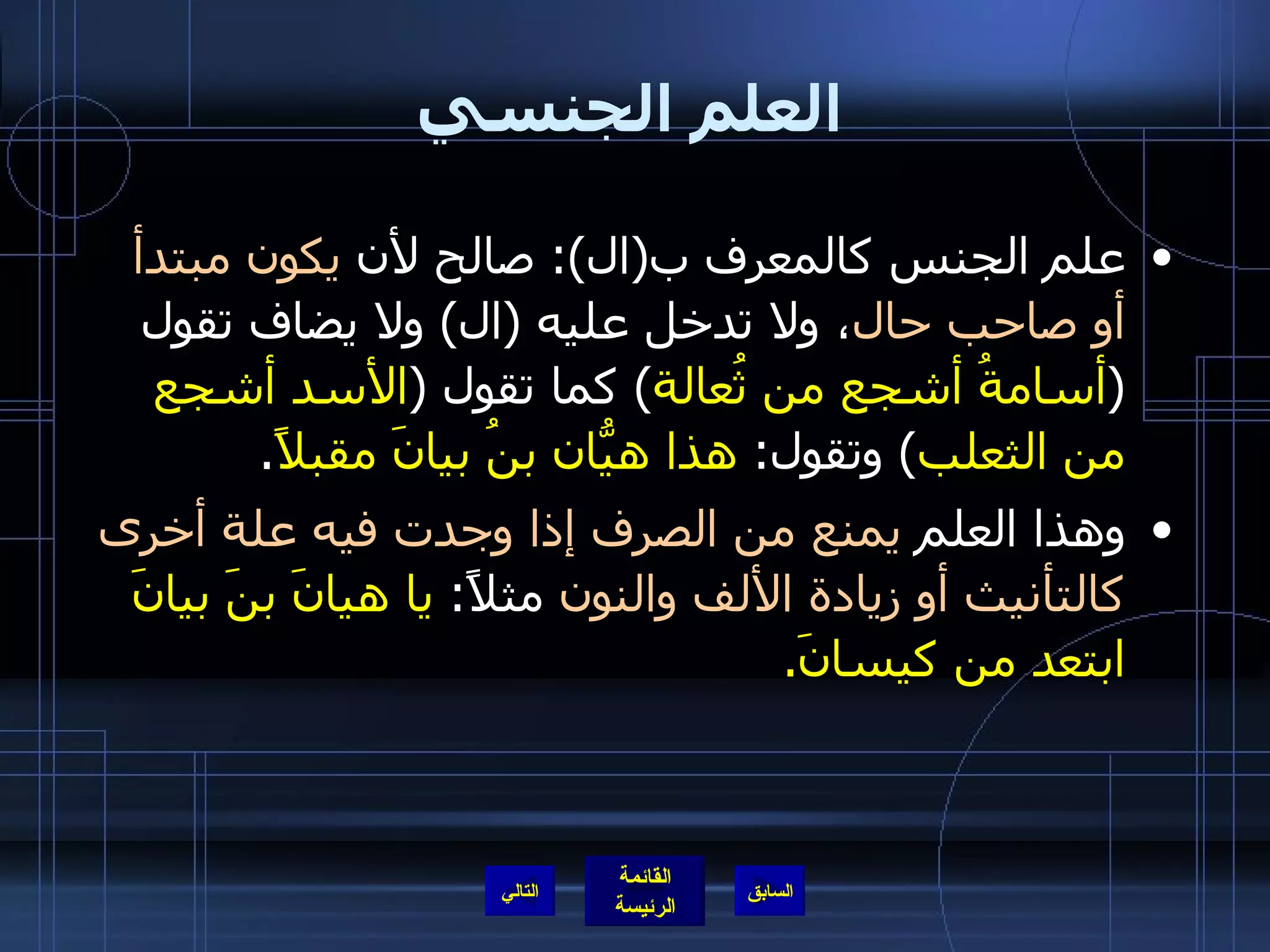 العلم الجنسي علم الجنس كالمعرف ب ( ال ):  صالح لأن  يكون مبتدأ أو صاحب حال ، ولا تدخل عليه  ( ال )  ولا يضاف تقول  ( أسامةُ أشجع من ثُعالة )  كما تقول  ( الأسد أشجع من الثعلب )  وتقول :  هذا هيّانُ بنُ بيانَ مقبلاً . وهذا العلم  يمنع من الصرف إذا وجدت فيه علة أخرى كالتأنيث أو زيادة الألف والنون  مثلاً :  يا هيانَ بنَ بيانَ ابتعد من كيسانَ . التالي 