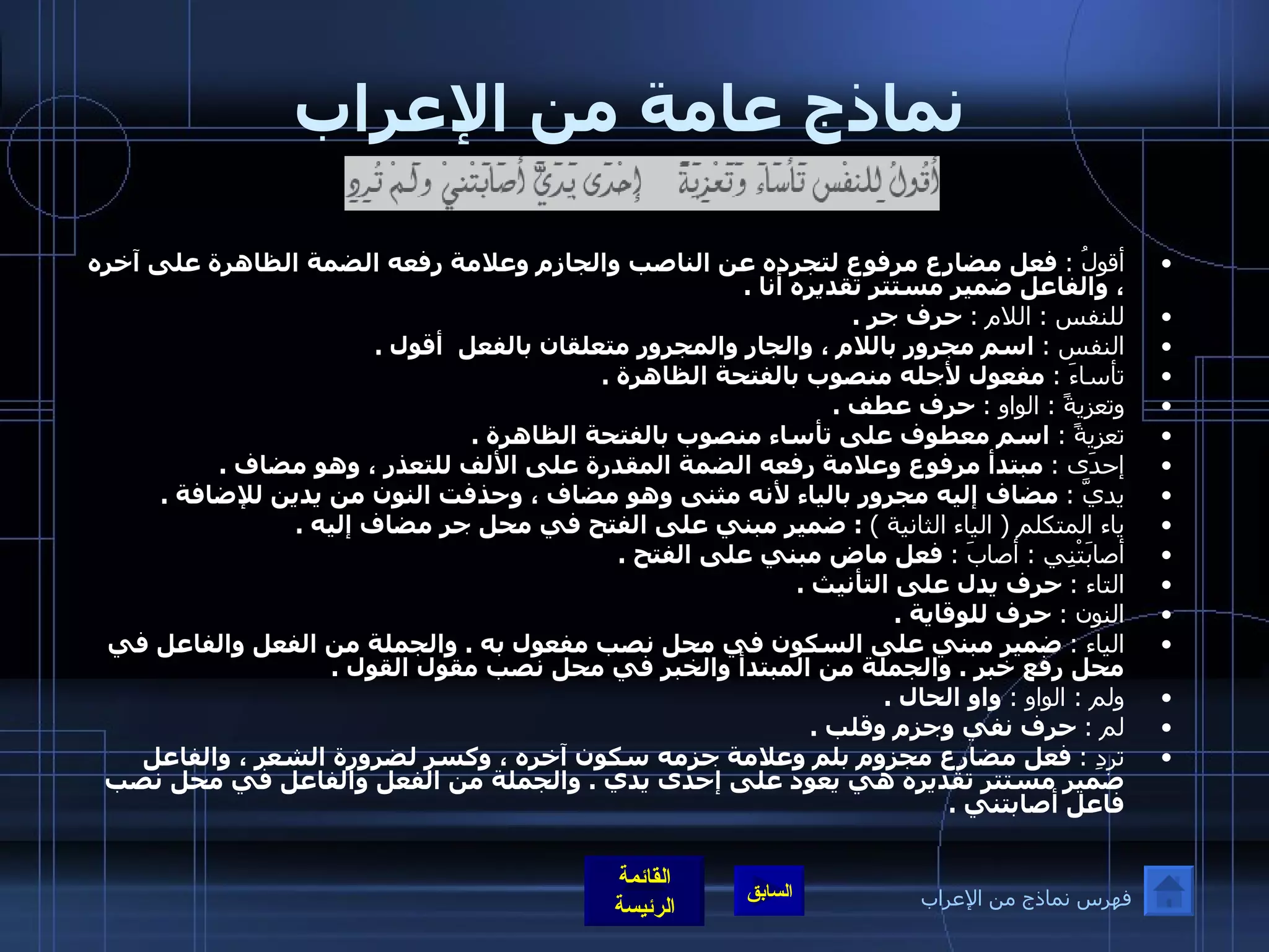 نماذج عامة من الإعراب أقولُ  :   فعل مضارع مرفوع لتجرده عن الناصب والجازم وعلامة رفعه الضمة الظاهرة على آخره ، والفاعل ضمير مستتر تقديره أنا  . للنفس  :  اللام  :   حرف جر  . النفس  :   اسم مجرور باللام ، والجار والمجرور متعلقان بالفعل  أقول  . تأساءَ  :   مفعول لأجله منصوب بالفتحة الظاهرة  . وتعزيةً  :  الواو  :   حرف عطف  . تعزيةً  :   اسم معطوف على تأساء منصوب بالفتحة الظاهرة  . إحدَى  :   مبتدأ مرفوع وعلامة رفعه الضمة المقدرة على الألف للتعذر ، وهو مضاف  . يديَّ  :   مضاف إليه مجرور بالياء لأنه مثنى وهو مضاف ، وحذفت النون من يدين للإضافة  . ياء المتكلم  (  الياء الثانية  )  :  ضمير مبني على الفتح في محل جر مضاف إليه  . أصابَتْنِي  :  أصابَ  :   فعل ماض مبني على الفتح  .  التاء  :   حرف يدل على التأنيث  . النون  :   حرف للوقاية  . الياء  :   ضمير مبني على السكون في محل نصب مفعول به  .  والجملة من الفعل والفاعل في محل رفع خبر  .  والجملة من المبتدأ والخبر في محل نصب مقول القول  . ولم  :  الواو  :   واو الحال  . لم  :   حرف نفي وجزم وقلب  . تردِ  :   فعل مضارع مجزوم بلم وعلامة جزمه سكون آخره ، وكسر لضرورة الشعر ، والفاعل ضمير مستتر تقديره هي يعود على إحدى يدي  .  والجملة من الفعل والفاعل في محل نصب فاعل أصابتني  . فهرس نماذج من الإعراب 