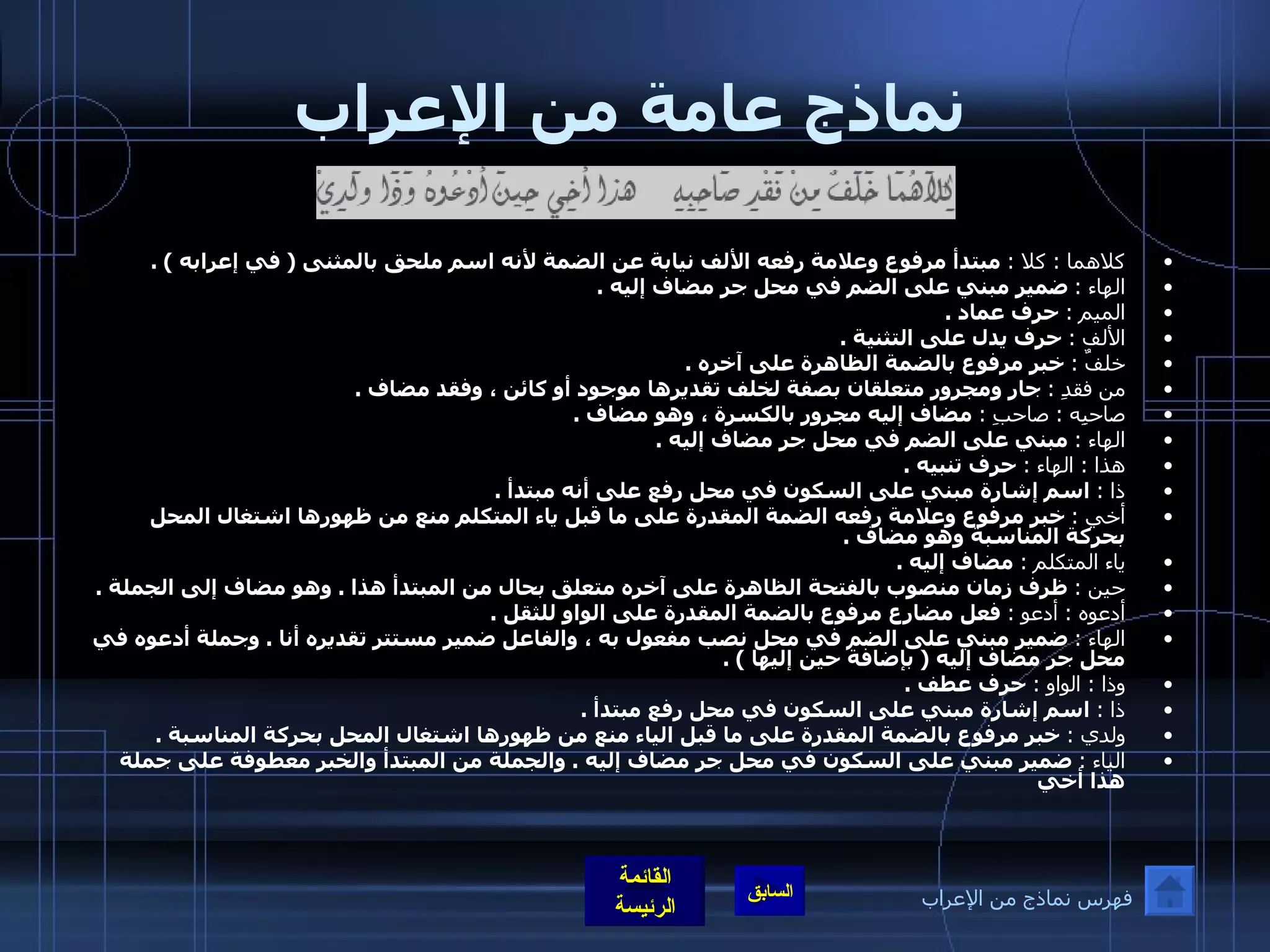 نماذج عامة من الإعراب كلاهما  :  كلا  :   مبتدأ مرفوع وعلامة رفعه الألف نيابة عن الضمة لأنه اسم ملحق بالمثنى  (  في إعرابه  ) . الهاء  :   ضمير مبني على الضم في محل جر مضاف إليه  . الميم  :   حرف عماد  . الألف  :   حرف يدل على التثنية  . خلفٌ  :   خبر مرفوع بالضمة الظاهرة على آخره  . من فقدِ  :   جار ومجرور متعلقان بصفة لخلف تقديرها موجود أو كائن ، وفقد مضاف  . صاحبِه  :  صاحبِ  :   مضاف إليه مجرور بالكسرة ، وهو مضاف  . الهاء  :   مبني على الضم في محل جر مضاف إليه  . هذا  :  الهاء  :   حرف تنبيه  . ذا  :   اسم إشارة مبني على السكون في محل رفع على أنه مبتدأ  . أخي  :   خبر مرفوع وعلامة رفعه الضمة المقدرة على ما قبل ياء المتكلم منع من ظهورها اشتغال المحل بحركة المناسبة وهو مضاف  . ياء المتكلم  :   مضاف إليه  . حين  :   ظرف زمان منصوب بالفتحة الظاهرة على آخره متعلق بحال من المبتدأ هذا  .  وهو مضاف إلى الجملة  . أدعوه  :  أدعو  :   فعل مضارع مرفوع بالضمة المقدرة على الواو للثقل  . الهاء  :   ضمير مبني على الضم في محل نصب مفعول به ، والفاعل ضمير مستتر تقديره أنا  .  وجملة أدعوه في محل جر مضاف إليه  (  بإضافة حين إليها  ) . وذا  :  الواو  :   حرف عطف  . ذا  :   اسم إشارة مبني على السكون في محل رفع مبتدأ  . ولدي  :   خبر مرفوع بالضمة المقدرة على ما قبل الياء منع من ظهورها اشتغال المحل بحركة المناسبة  . الياء  :   ضمير مبني على السكون في محل جر مضاف إليه  .  والجملة من المبتدأ والخبر معطوفة على جملة هذا أخي   فهرس نماذج من الإعراب 