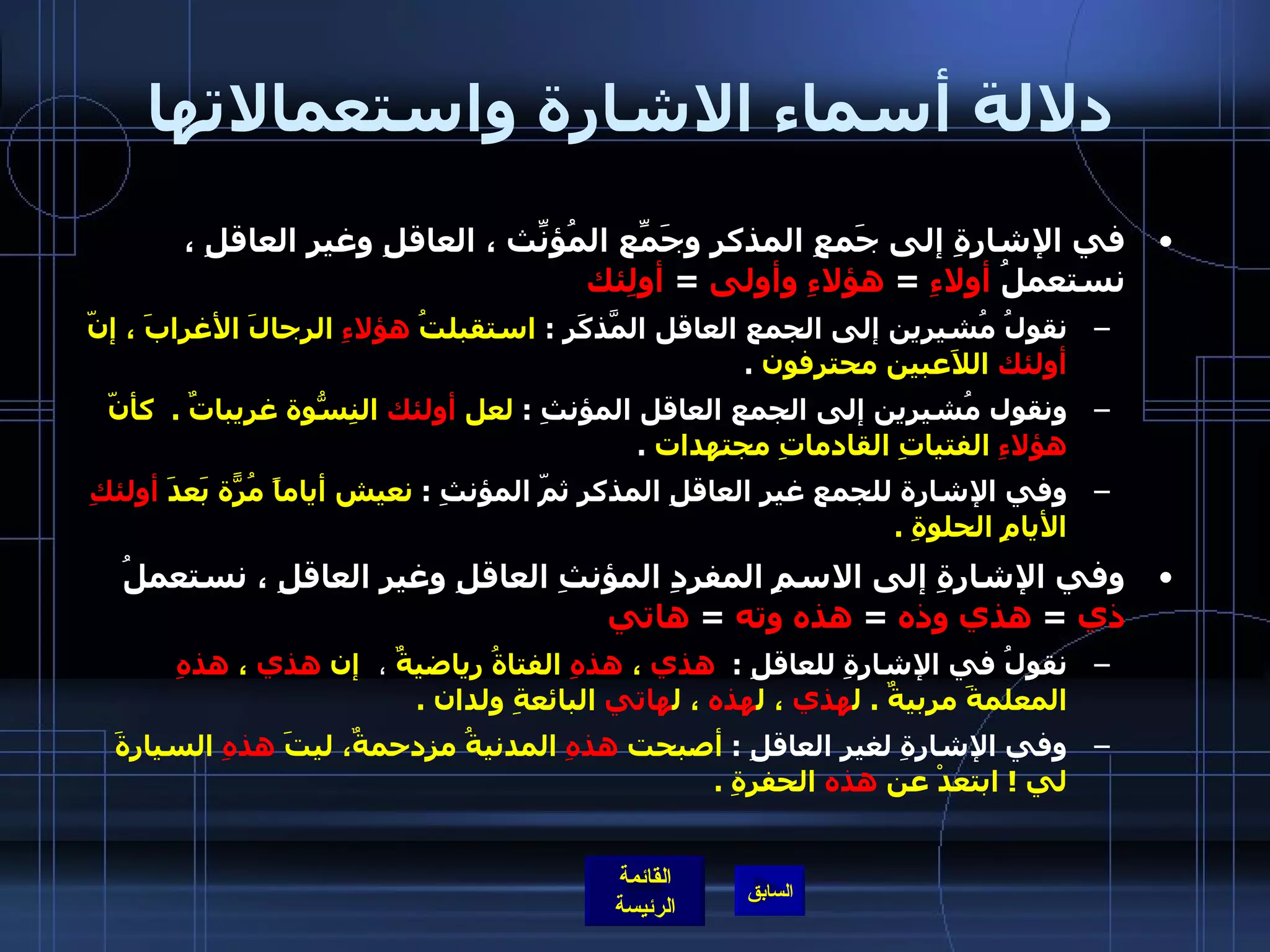 دلالة أسماء الاشارة واستعمالاتها في الإشارةِ إلى جَمعِ المذكرِ وجَمّعِ المُؤنّثِ ، العاقلِ وغيرِ العاقلِ ، نستعملُ  أولاءِ   =  هؤلاءِ وأولى   =  أولِئك   نقولُ مُشيرين إلى الجمع العاقل المَّذكَرِ  :  استقبلتُ  هؤلاءِ  الرجالَ الأغرابَ ، إنّ  أولئك  اللاَعبين محترفون   . ونقول مُشيرين إلى الجمع العاقل المؤنثِ  :  لعل  أولئك  النِسّوةُ غريباتٌ  .   كأنّ  هؤلاءِ  الفتياتِ القادماتِ مجتهدات   .  وفي الإشارة للجمع غير العاقلِ المذكر ثمّ المؤنثِ  :  نعيش أياماً مُرّةً بَعدَ  أولئكِ  الأيامِ الحلوةِ  .     وفي الإشارةِ إلى الاسمِ المفردِ المؤنثِ العاقلِ وغيرِ العاقلِ ، نستعملُ  ذي   =  هذي وذه   =  هذه وته   =  هاتي   نقولُ في الإشارةِ للعاقلِ  :   هذي  ،  هذهِ  الفتاةُ رياضيةٌ   ،    إن  هذي  ،  هذهِ  المعلمةَ مربيةٌ  .  ل هذي  ، ل هذه  ، ل هاتي  البائعةِ ولدان  .    وفي الإشارةِ لغيرِ العاقلِ  :  أصبحت  هذهِ  المدنيةُ مزدحمةٌ، ليتَ  هذهِ  السيارةَ لي  !  ابتعدْ عن  هذه  الحفرةِ  .   