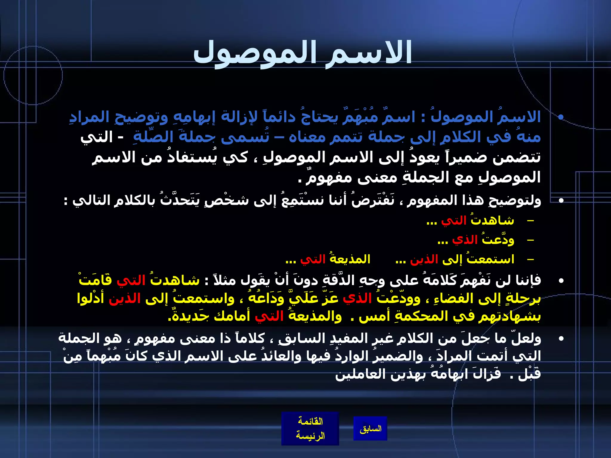 الاسم الموصول الاسمُ الموصولُ  :  اسمٌ مُبْهَمٌ يحتاجُ دائماً لإزالة إبهامِهِ وتوضيحِ المرادِ منهُ في الكلامِ إلى جملة تتمم معناه – تُسمى جملةَ الصِّلةِ    -   التي تتضمن ضميراً يعودُ إلى الاسم الموصولِ ، كي يُستفادُ من الاسمِ الموصولِ مع الجملةِ معنى مفهومٌ  .  ولتوضيحِ هذا المفهوم ، نَفْتَرِضُ أننا نسْتَمِعُ إلى شخْصٍ يَتَحدَّثُ بالكلامِ التالي  :  شاهدتُ  التي   ... ودّعَتُ  الذي   ... استمعتُ إلى  الذين   ...        المذيعةُ  التي   ... فإننا لن نَفْهمَ كَلامَهُ على وجهِ الدّقَةِ دونَ أنْ يقَول مثلاً  :  شاهدتُ  التي  قَامَتْ برحلةٍ إلى الفضاءِ ، وودّعْتُ  الذي  عَزّ عََلَيَّ وَدَاعُهُ ، واستمعتُ إلى  الذين  أدْلوا بشهادتهم في المحكمةِ أمس  .   والمذيعةُ  التي  أمامك جَديدةٌ .  ولعلّ ما جعلَ من الكلامِ غير المفيدِ السابقِ ، كلاماً ذا معنى مفهومٍ ، هو الجملة التي أتمت المرادَ ، والضميرُ الواردُ فيها والعائدُ على الاسم الذي كانَ مُبْهماً مِنْ قَبْل  .   فَزالَ ابهامُهُ بهذين العاملين   