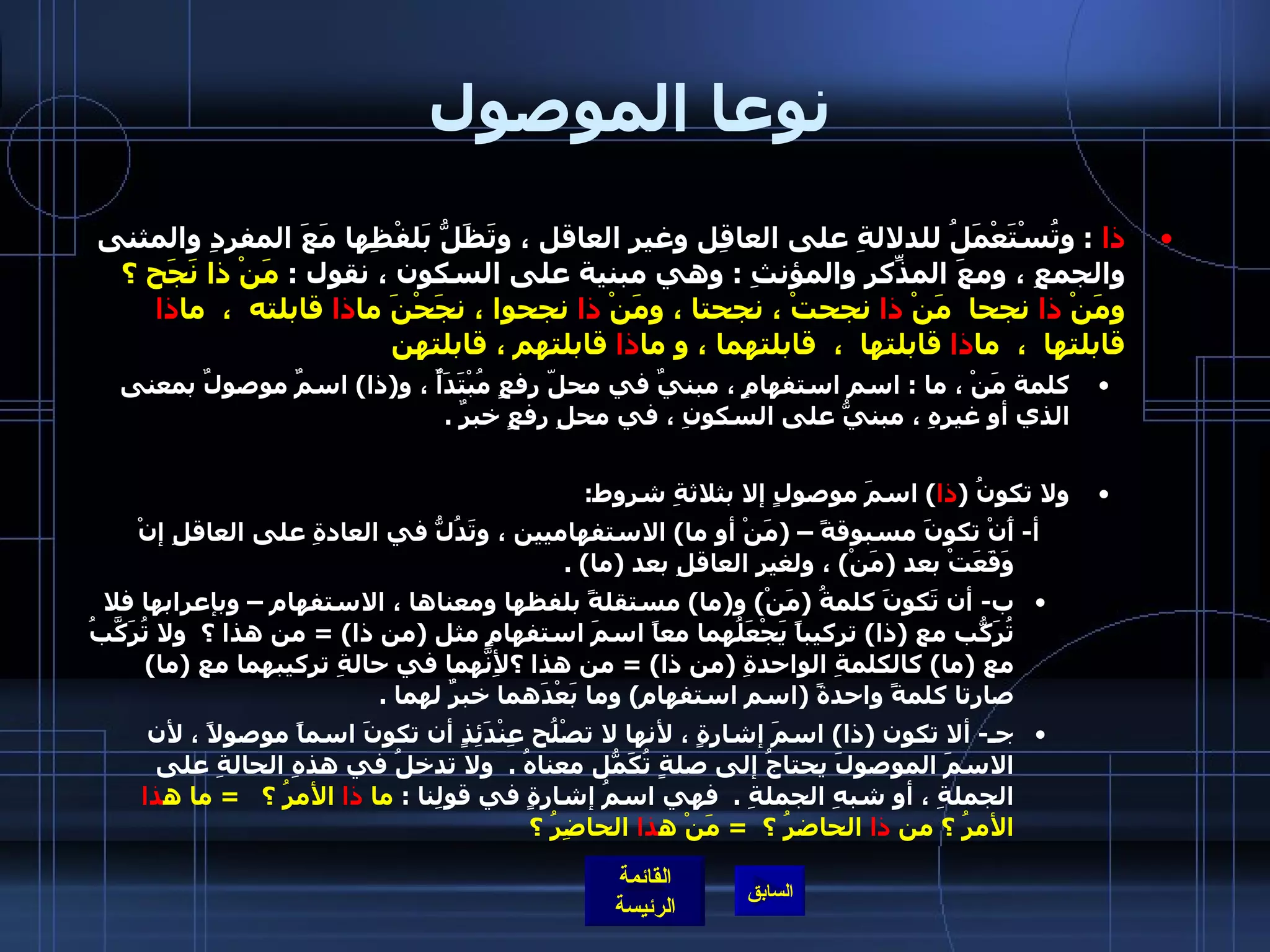 نوعا الموصول ذا   :  وتُسْتَعْمَلُ للدلالةِ على العاقِل وغيرِ العاقل ، وتَظَلُّ بَلفْظِها مَعَ المفردِ والمثنى والجمعِ ، ومعَ المذّكرِ والمؤنثِ  :  وهي مبنية على السكون ، نقول  :  مَنْ ذا نَجَح ؟ ومَنْ  ذا  نجحا  مَنْ  ذا  نجحتْ ، نجحتا ، ومَنْ  ذا  نجحوا ، نجَحْنَ ما ذا  قابلته  ،  ما ذا  قابلتها  ،  ما ذا  قابلتها  ،  قابلتهما ، و ما ذا  قابلتهم ، قابلتهن   كلمة مَنْ ، ما  :  اسم استفهامٍ ، مبنيٌ في محلّ رفعٍ مُبْتَدَأٌ ، و ( ذا )  اسمٌ موصولٌ بمعنى الذي أو غيرِهِ ، مبنيُّ على السكونِ ، في محلِ رفعٍ خبرٌ  . ولا تكونُ  ( ذا )  اسمَ موصولٍ إلا بثلاثةِ شروط : أ -  أَنْ تكونَ مسبوقةً –  ( مَنْ أو ما )  الاستفهاميين ، وتَدُلُّ في العادةِ على العاقلِ إنْ وَقَعَتْ بعد  ( مَنْ )  ، ولغيرِ العاقلِ بعد  ( ما ) .  ب -  أن تَكونَ كلمةُ  ( مَنْ )  و ( ما )  مستقلةً بلفظها ومعناها ، الاستفهام – وبإعرابها فلا تُرَكّبُ مع  ( ذا )  تركيباً يَجْعَلُهما معاً اسمَ استفهامٍ مثل  ( من ذا ) =  من هذا ؟    ولا تُرَكَّبُ مع  ( ما )  كالكلمةِ الواحدةِ  ( من ذا ) =  من هذا ؟لأِنَّهما في حالةِ تركيبهما مع  ( ما )  صارتا كلمةً واحدةً  ( اسم استفهام )  وما بَعْدَهما خبرٌ لهما  .  جـ -  ألا تكون  ( ذا )  اسمَ إشارةٍ ، لأنها لا تصْلُح عِنْدَئِذٍ أن تكونَ اسماً موصولاً ، لأن الاسمَ الموصولَ يحتاجُ إلى صلةٍ تُكَمّلُ معناهُ  .   ولا تدخلُ في هذهِ الحالةِ على الجملةِ ، أو شبهِ الجملةِ  .   فهي اسمُ إشارةٍ في قولِنا  :  ما  ذا  الأمرُ ؟    =  ما ه ذا  الأمرُ ؟ من  ذا  الحاضرُ ؟   =  مَنْ ه ذا  الحاضِرُ ؟   