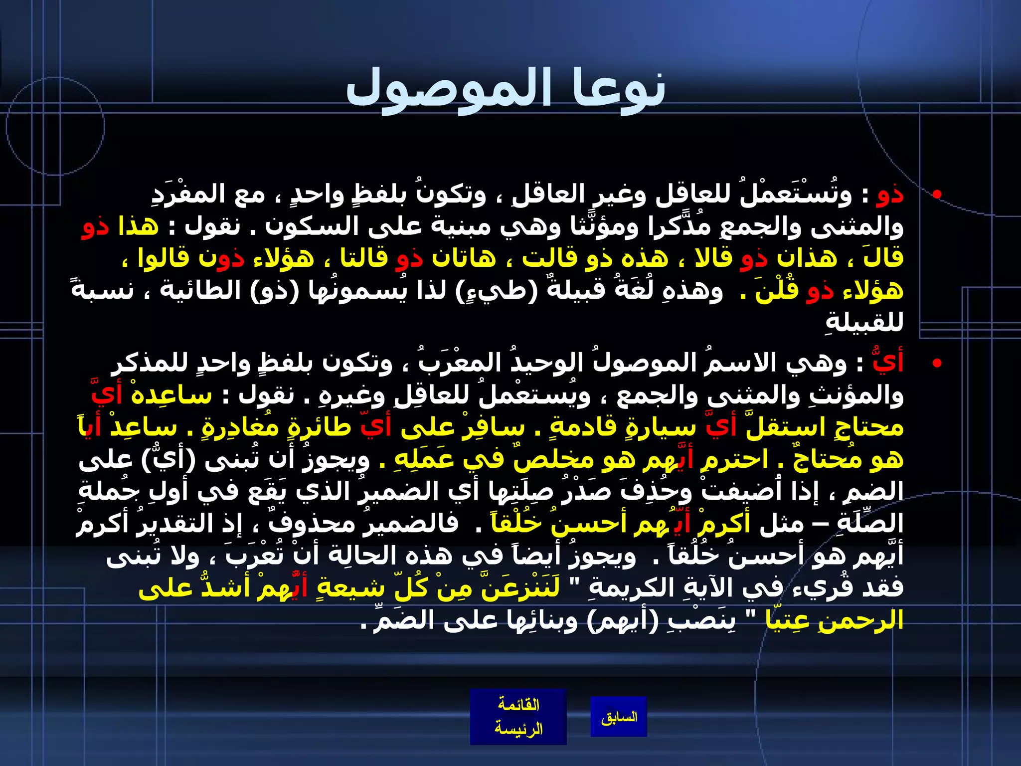 نوعا الموصول ذو   :  وتُسْتَعمْلُ للعاقل وغير العاقلِ ، وتكونُ بلفظٍ واحدٍ ، مع المفْرَدِ والمثنى والجمعِ مُذّكراً ومؤنّثاً وهي مبنية على السكون  .  نقول  :  هذا  ذو  قالَ ، هذان  ذو  قالا ، هذه ذو قالت ، هاتان  ذو  قالتا ، هؤلاء  ذو ن قالوِا ، هؤلاء  ذو  قُلْنَ  .    وهذهِ لُغَةُ قبيلةٌ  ( طيءٍ )  لذا يُسمونُها  ( ذو )  الطائية ، نسبةً للقبيلةِ  أيُّ   :  وهي الاسمُ الموصولُ الوحيدُ المعْرَبُ ، وتكون بلفظٍ واحدٍ للمذكرِ والمؤنثِ والمثنى والجمع ، ويُستعْملُ للعاقِلِ وغيرهِ  .  نقول  :  ساعِدهْ  أيَّ  محتاجٍ استقلَّ  أيَّ  سيارةٍ قادمةٍ  .  سافِرْ على  أيّ  طائرةٍ مُغادِرةٍ  .  ساعِدْ  أي اً هو مُحتاجٌ  .  احترمِ  أيَّ هم هو مخلصٌ في عَمَلِهِ  .   ويجوزُ أن تُبنى  ( أيُّ )  على الضمِ ، إذا أُضيفتْ وحُذِفَ صَدْرُ صِلَتِها أي الضميرُ الذي يَقَع في أولِ جُملةِ الصِّلَةِ – مثل  أكرمْ  أيّ ُهم أحسنُ خُلْقاً   .   فالضميرُ محذوفٌ ، إذ التقديرُ أكرِمْ أيَّهم هو أحسنُ خُلُقاً  .   ويجوزُ أيضاً في هذه الحالِة أنْ تُعْرَبَ ، ولا تُبنى فقد قُرِيء في الآيةِ الكريمةِ  &quot;  لَنَنْزِعَنَّ مِنْ كُلّ شيعةٍ  أيَُّ همْ أشدُّ على الرحمنِ عِتيّا   &quot;  بِنَصْبِ  ( أيهم )  وبنائِها على الضَمِّ  .   