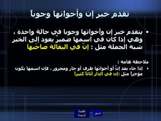 تقدم خبر إن وأخواتها وجوباً يتقدم خبر إن وأخواتها وجوبا في حالة واحدة ، وهي إذا كان في اسمها ضميرٌ يعود إلى الخبر شبه الجملة مثل  :  إنّ في البقالة صاحَبها ملاحظة هامة  : إذا جاء بعد إنَّ أو أخواتها ظرف أو جار ومجرور ، فإن اسمها يكون مؤخراً مثل  : إن في الدار أثاثاً كثيراً            