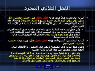 الفعل الثلاثي المجرد الباب الخامس :  ضمٌّ ضم، وزنه  فَعُل يفْعُل  مثل حسُن يحسُن، نبُل ينبُل، لؤم يلؤُم، كرُم يكرُم، سرُو يسرو  ( شرُف يشرُف )   وأَفعال هذا الباب كلها لازمة، تدل على الأَوصاف الخلقية الثابتة في الإِنسان كأَنها غرائز . وكل فعل أَردت منه الدلالة على ثباته في صاحبه حتى أَشبه الغرائز، يجوز لك أن تحوله من بابه المسموع، إلى هذا الباب للمبالغة في المدح مثل  فهُم يفهُم وكذْب يكذُب  بمعنى أَن الفهم والكذب صارا ملكة ثابتة في صاحبهما . الباب السادس :  كسرتان :  وزنه  فعِل يفْعِل  مثل :  ورِث يرث، حسِب يحسِب، نعِم ينعِم . ويقل هذا الباب في الصحيح ويكثر في المعتل .  والأَفعال التي أُجمع على مجيئها من هذا الباب ثلاثة عشر : وثق يثق، وجِد عليه يجد  ( حزن ) ، ورث يرث، ورِع عن الشبهات يرِع  ( تعفف )  ورِك يرك  ( اضطجع ) ، ورِم يرم، ورِي المخ يري  ( اكتنـز ) ، وعِق عليه يعق  ( عجل )  وفِق أَمرَه يفق  ( صادفه موافقاً ) ، وقِه له يقِهُ  ( سمع )  وكم يكِم  ( اغتمّ ) ، ولي يلي، ومِق يمِق  ( أَحب ). التالي 