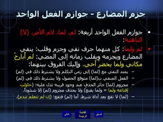 جزم المضارع  -  جوازم الفعل الواحد جوازم الفعل الواحد أربعة :  لم، لما، لام الأمر،  ( لا )  الناهية : لم ولما :  كل منهما حرف نفي وجزم وقلب :  ينفي المضارع ويجزمه ويقلب زمانه إلى المضي :  لم أُبارحْ مكاني ولما يحضرْ أَخي .  وإِليك الفروق بينهما : يمتد النفي مع  ( لما )  إلى زمن التكلم ولا يشترط ذلك في  ( لم ) الفعل المنفي ب ( لما )  متوقع الحصول ولا يشترط ذلك في  ( لم ) مجزوم  ( لما )  جائز الحذف عند وجود قرينه تدل عليه : ( حاولت إقناعه ولما   =  ولما يقنعْ )  ولا يحذف مجزوم  ( لم )  إلا شذوذاً . ( لما )  لا تقع بعد أداة شرط .  أَما  ( لم )  فتقع : ( إن لم تتعلمْ تندم ). التالي 