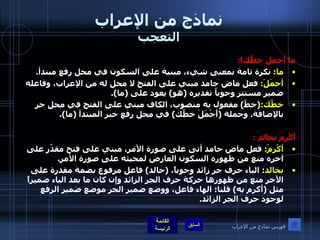 نماذج من الإعراب التعجب ما أَجملَ خطَّك !: ما :  نكرة تامة بمعنى شيء، مبنية على السكون في محل رفع مبتدأ . أجمَلَ :  فعل ماض جامد مبني على الفتح لا محل له من الإعراب، وفاعله ضمير مستتر وجوباُ تقديره  ( هو )  يعود على  ( ما ). خطّك : ( خطّ )  مفعول به منصوب، الكاف مبني على الفتح في محل جر بالإضافة .  وجملة  ( أَجْمَلَ خطّك )  في محل رفع خبر المبتدأ  ( ما ). أَكْرِمْ بخالدٍ  : أكْرِمْ :  فعل ماض جامد أتى على صورة الأمر، مبني على فتح مقدّر على آخره منع من ظهوره السكون العارض لمجيئه على صورة الأمر . بخالد :  الباء حرف جر زائد وجوباً،  ( خالد )  فاعل مرفوع بضمة مقدرة على الآخر منع من ظهورها حركة حرف الجر الزائد وإن كان ما بعد الباء ضميراً مثل  ( أكرم به )  قلنا :  الهاء فاعل، ووضع ضمير الجر موضع ضمير الرفع لوجود حرف الجر الزائد . فهرس نماذج من الإعراب 