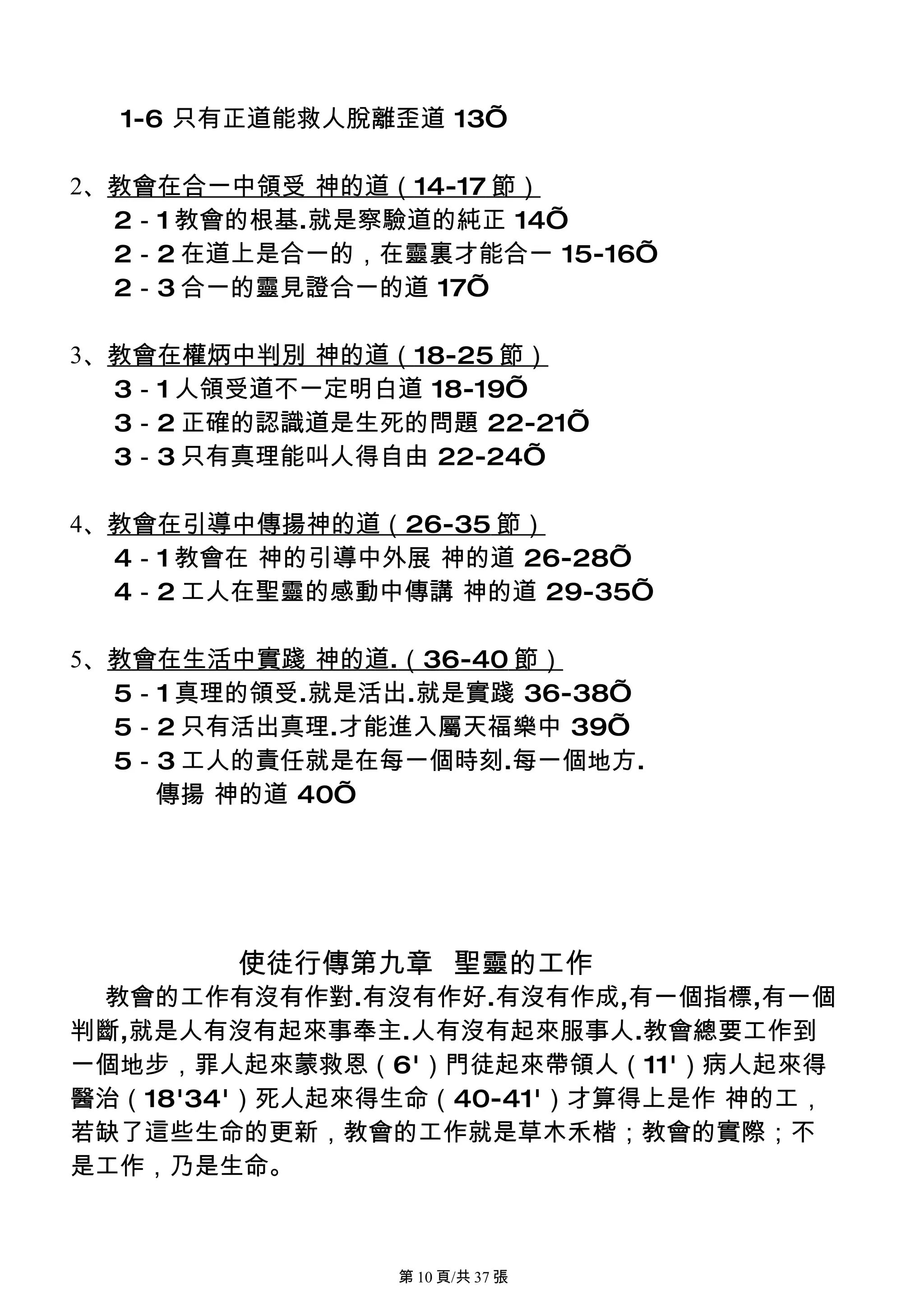 1-6 只有正道能救人脫離歪道 13’

2、教會在合一中領受 神的道（14-17 節）
  2－1 教會的根基.就是察驗道的純正 14’
  2－2 在道上是合一的，在靈裏才能合一 15-16’
  2－3 合一的靈見證合一的道 17’

3、教會在權炳中判別 神的道（18-25 節）
  3－1 人領受道不一定明白道 18-19’
  3－2 正確的認識道是生死的問題 22-21’
  3－3 只有真理能叫人得自由 22-24’

4、教會在引導中傳揚神的道（26-35 節）
  4－1 教會在 神的引導中外展 神的道 26-28’
  4－2 工人在聖靈的感動中傳講 神的道 29-35’

5、教會在生活中實踐 神的道.（36-40 節）
  5－1 真理的領受.就是活出.就是實踐 36-38’
  5－2 只有活出真理.才能進入屬天福樂中 39’
  5－3 工人的責任就是在每一個時刻.每一個地方.
    傳揚 神的道 40’




        使徒行傳第九章 聖靈的工作
 教會的工作有沒有作對.有沒有作好.有沒有作成,有一個指標,有一個
判斷,就是人有沒有起來事奉主.人有沒有起來服事人.教會總要工作到
一個地步，罪人起來蒙救恩（6'）門徒起來帶領人（11'）病人起來得
醫治（18'34'）死人起來得生命（40-41'）才算得上是作 神的工，
若缺了這些生命的更新，教會的工作就是草木禾楷；教會的實際；不
是工作，乃是生命。



               第 10 頁/共 37 張
 
