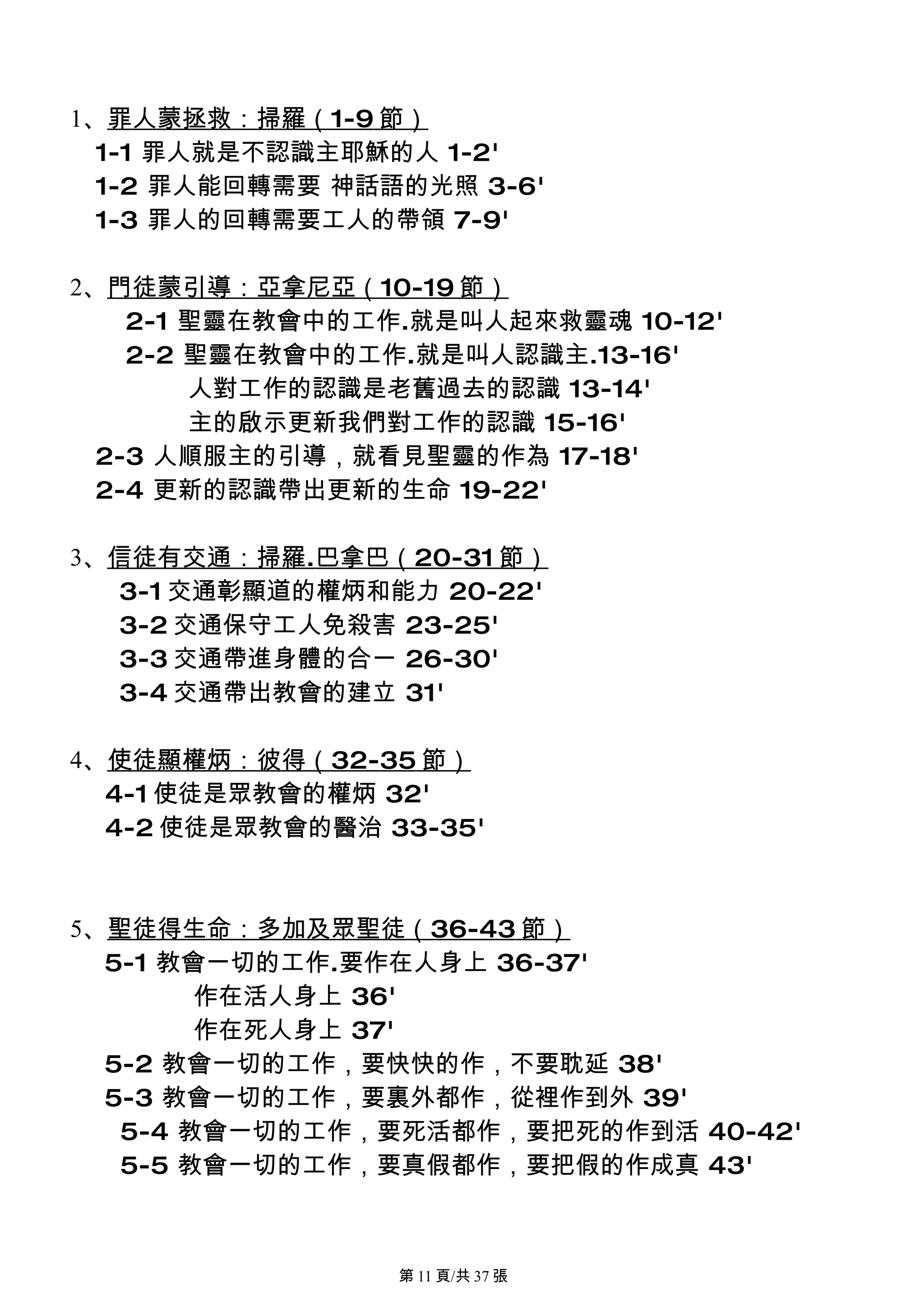 1、罪人蒙拯救：掃羅（1-9 節）
  1-1 罪人就是不認識主耶穌的人 1-2'
  1-2 罪人能回轉需要 神話語的光照 3-6'
  1-3 罪人的回轉需要工人的帶領 7-9'

2、門徒蒙引導：亞拿尼亞（10-19 節）
    2-1 聖靈在教會中的工作.就是叫人起來救靈魂 10-12'
    2-2 聖靈在教會中的工作.就是叫人認識主.13-16'
        人對工作的認識是老舊過去的認識 13-14'
        主的啟示更新我們對工作的認識 15-16'
  2-3 人順服主的引導，就看見聖靈的作為 17-18'
  2-4 更新的認識帶出更新的生命 19-22'

3、信徒有交通：掃羅.巴拿巴（20-31 節）
  3-1 交通彰顯道的權炳和能力 20-22'
  3-2 交通保守工人免殺害 23-25'
  3-3 交通帶進身體的合一 26-30'
  3-4 交通帶出教會的建立 31'

4、使徒顯權炳：彼得（32-35 節）
  4-1 使徒是眾教會的權炳 32'
  4-2 使徒是眾教會的醫治 33-35'



5、聖徒得生命：多加及眾聖徒（36-43 節）
  5-1 教會一切的工作.要作在人身上 36-37'
        作在活人身上 36'
        作在死人身上 37'
  5-2 教會一切的工作，要快快的作，不要耽延 38'
  5-3 教會一切的工作，要裏外都作，從裡作到外 39'
   5-4 教會一切的工作，要死活都作，要把死的作到活 40-42'
   5-5 教會一切的工作，要真假都作，要把假的作成真 43'



                 第 11 頁/共 37 張
 
