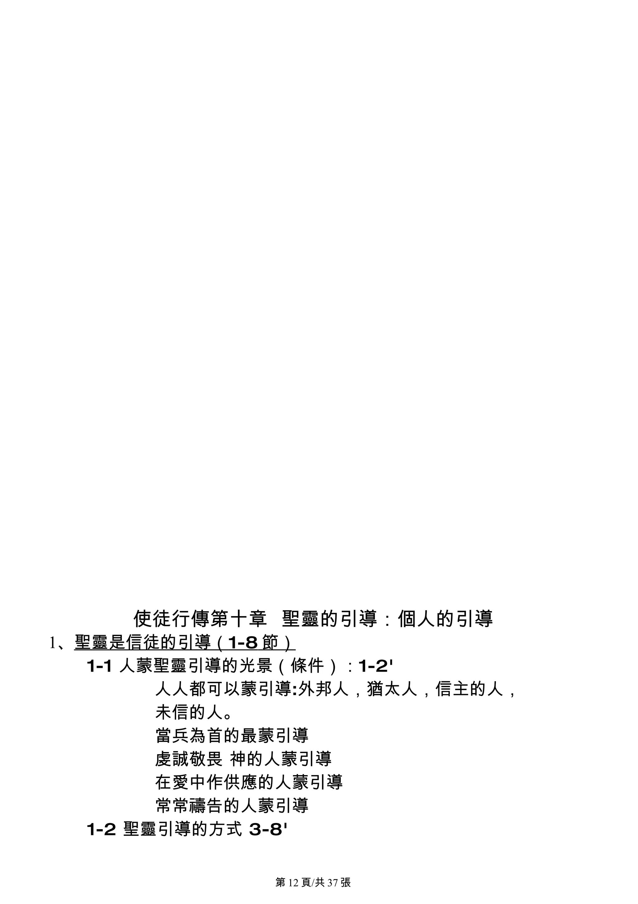 使徒行傳第十章 聖靈的引導：個人的引導
1、聖靈是信徒的引導（1-8 節）
   1-1 人蒙聖靈引導的光景（條件）：1-2'
         人人都可以蒙引導:外邦人，猶太人，信主的人，
         未信的人。
         當兵為首的最蒙引導
         虔誠敬畏 神的人蒙引導
         在愛中作供應的人蒙引導
         常常禱告的人蒙引導
   1-2 聖靈引導的方式 3-8'

              第 12 頁/共 37 張
 