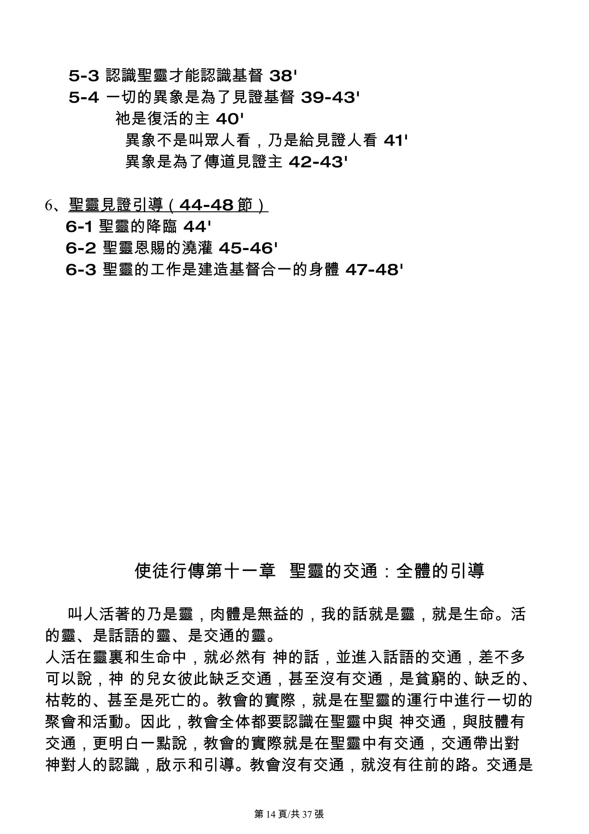 5-3 認識聖靈才能認識基督 38'
 5-4 一切的異象是為了見證基督 39-43'
      祂是復活的主 40'
       異象不是叫眾人看，乃是給見證人看 41'
       異象是為了傳道見證主 42-43'

6、聖靈見證引導（44-48 節）
  6-1 聖靈的降臨 44'
  6-2 聖靈恩賜的澆灌 45-46'
  6-3 聖靈的工作是建造基督合一的身體 47-48'




      使徒行傳第十一章 聖靈的交通：全體的引導

 叫人活著的乃是靈，肉體是無益的，我的話就是靈，就是生命。活
的靈、是話語的靈、是交通的靈。
人活在靈裏和生命中，就必然有 神的話，並進入話語的交通，差不多
可以說，神 的兒女彼此缺乏交通，甚至沒有交通，是貧窮的、缺乏的、
枯乾的、甚至是死亡的。教會的實際，就是在聖靈的運行中進行一切的
聚會和活動。因此，教會全体都要認識在聖靈中與 神交通，與肢體有
交通，更明白一點說，教會的實際就是在聖靈中有交通，交通帶出對
神對人的認識，啟示和引導。教會沒有交通，就沒有往前的路。交通是

                第 14 頁/共 37 張
 