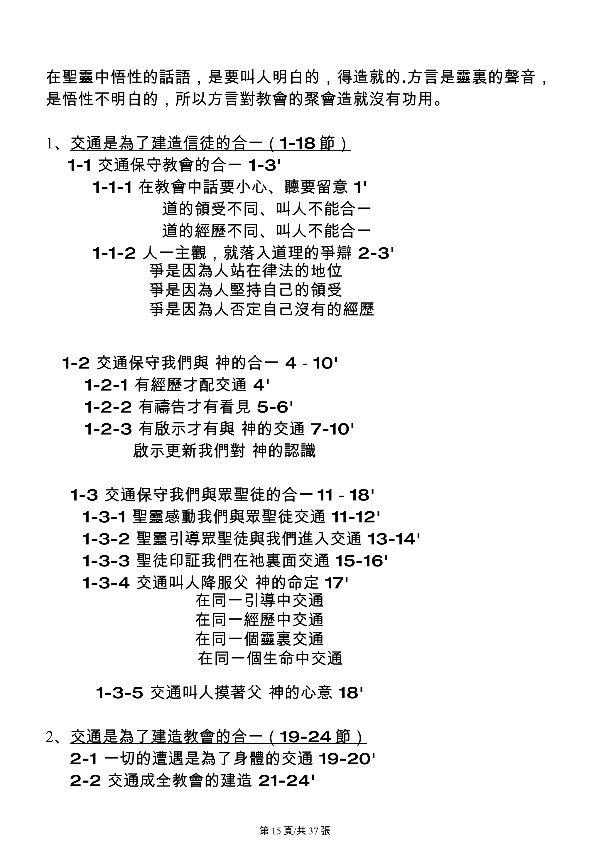 在聖靈中悟性的話語，是要叫人明白的，得造就的.方言是靈裏的聲音，
是悟性不明白的，所以方言對教會的聚會造就沒有功用。

1、交通是為了建造信徒的合一（1-18 節）
  1-1 交通保守教會的合一 1-3'
     1-1-1 在教會中話要小心、聽要留意 1'
             道的領受不同、叫人不能合一
             道的經歷不同、叫人不能合一
     1-1-2 人一主觀，就落入道理的爭辯 2-3'
            爭是因為人站在律法的地位
            爭是因為人堅持自己的領受
            爭是因為人否定自己沒有的經歷


 1-2 交通保守我們與 神的合一 4－10'
    1-2-1 有經歷才配交通 4'
    1-2-2 有禱告才有看見 5-6'
    1-2-3 有啟示才有與 神的交通 7-10'
          啟示更新我們對 神的認識

  1-3 交通保守我們與眾聖徒的合一 11－18'
    1-3-1 聖靈感動我們與眾聖徒交通 11-12'
    1-3-2 聖靈引導眾聖徒與我們進入交通 13-14'
    1-3-3 聖徒印証我們在祂裏面交通 15-16'
    1-3-4 交通叫人降服父 神的命定 17'
              在同一引導中交通
              在同一經歷中交通
              在同一個靈裏交通
              在同一個生命中交通

    1-3-5 交通叫人摸著父 神的心意 18'

2、交通是為了建造教會的合一（19-24 節）
  2-1 一切的遭遇是為了身體的交通 19-20'
  2-2 交通成全教會的建造 21-24'

                  第 15 頁/共 37 張
 