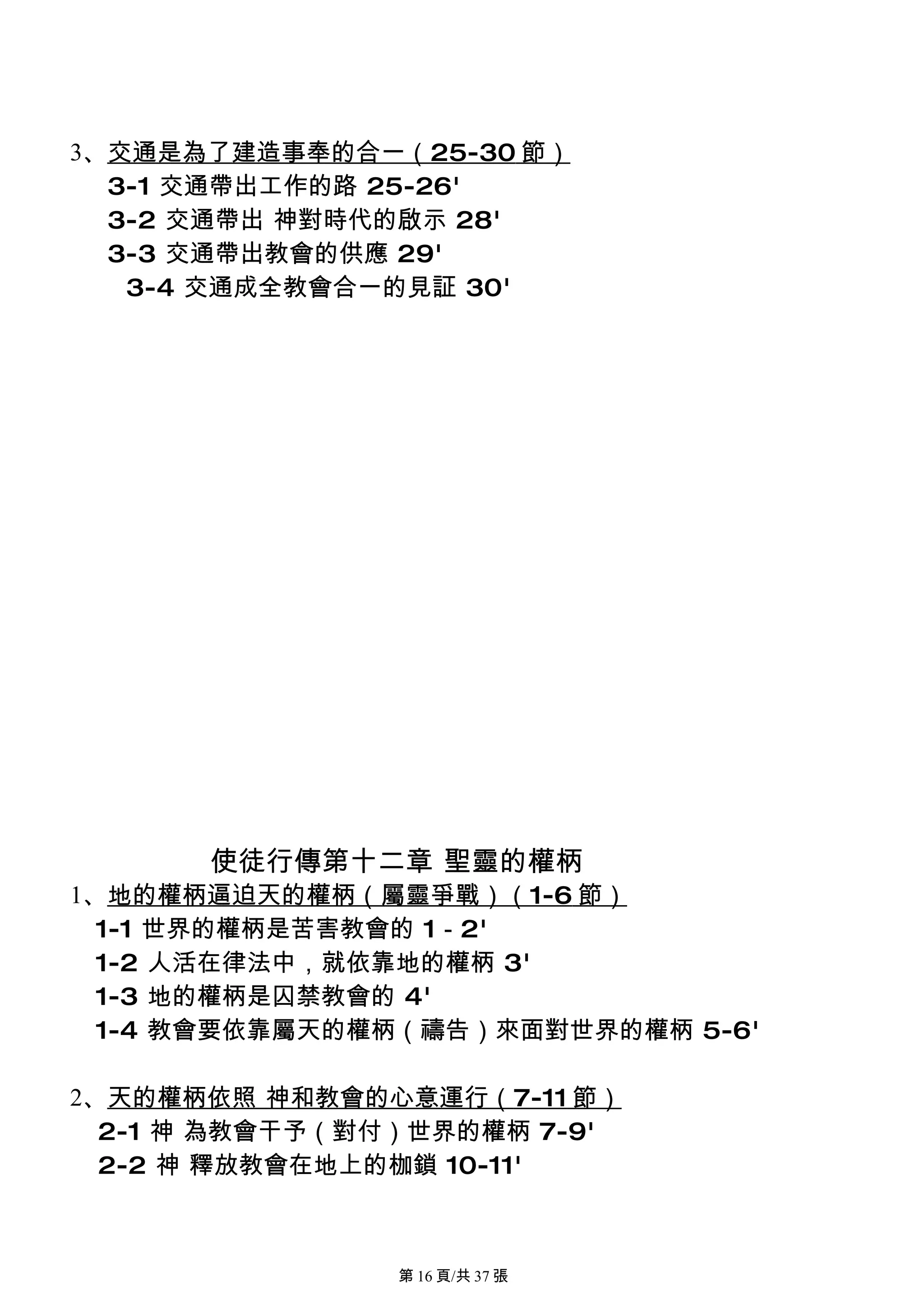 3、交通是為了建造事奉的合一（25-30 節）
  3-1 交通帶出工作的路 25-26'
  3-2 交通帶出 神對時代的啟示 28'
  3-3 交通帶出教會的供應 29'
   3-4 交通成全教會合一的見証 30'




      使徒行傳第十二章 聖靈的權柄
1、地的權柄逼迫天的權柄（屬靈爭戰）（1-6 節）
  1-1 世界的權柄是苦害教會的 1－2'
  1-2 人活在律法中，就依靠地的權柄 3'
  1-3 地的權柄是囚禁教會的 4'
  1-4 教會要依靠屬天的權柄（禱告）來面對世界的權柄 5-6'

2、天的權柄依照 神和教會的心意運行（7-11 節）
  2-1 神 為教會干予（對付）世界的權柄 7-9'
  2-2 神 釋放教會在地上的枷鎖 10-11'



                第 16 頁/共 37 張
 