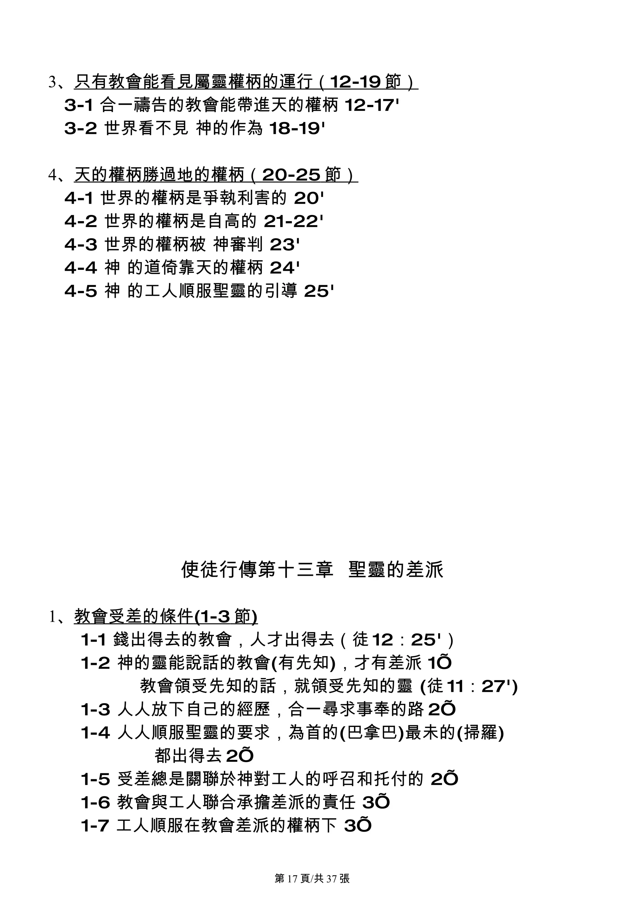 3、只有教會能看見屬靈權柄的運行（12-19 節）
 3-1 合一禱告的教會能帶進天的權柄 12-17'
 3-2 世界看不見 神的作為 18-19'

4、天的權柄勝過地的權柄（20-25 節）
 4-1 世界的權柄是爭執利害的 20'
 4-2 世界的權柄是自高的 21-22'
 4-3 世界的權柄被 神審判 23'
 4-4 神 的道倚靠天的權柄 24'
 4-5 神 的工人順服聖靈的引導 25'




         使徒行傳第十三章 聖靈的差派

1、教會受差的條件(1-3 節)
  1-1 錢出得去的教會，人才出得去（徒 12：25'）
  1-2 神的靈能說話的教會(有先知)，才有差派 1’
        教會領受先知的話，就領受先知的靈 (徒 11：27')
  1-3 人人放下自己的經歷，合一尋求事奉的路 2’
  1-4 人人順服聖靈的要求，為首的(巴拿巴)最未的(掃羅)
         都出得去 2’
  1-5 受差總是關聯於神對工人的呼召和托付的 2’
  1-6 教會與工人聯合承擔差派的責任 3’
  1-7 工人順服在教會差派的權柄下 3’

                第 17 頁/共 37 張
 