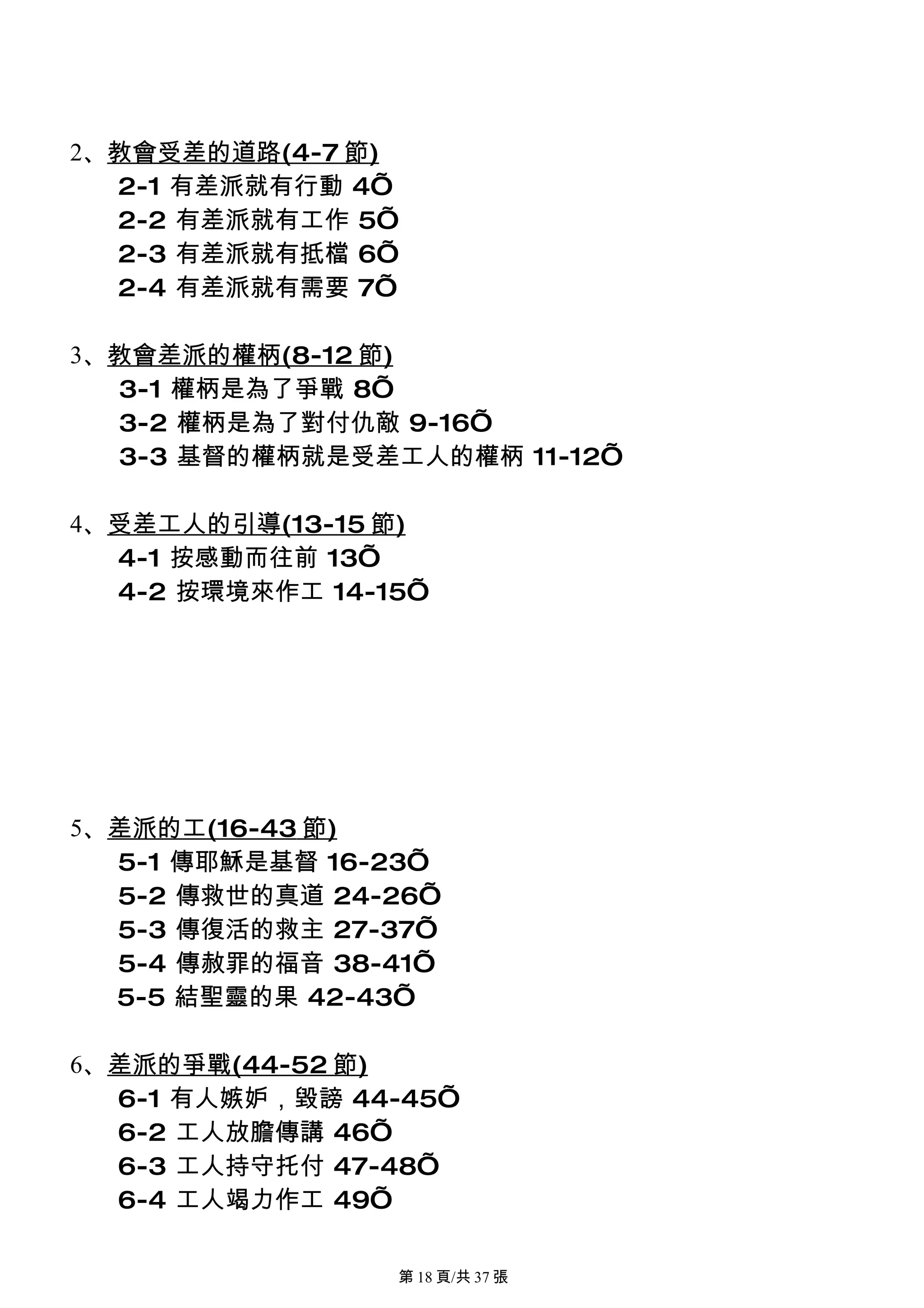 2、教會受差的道路(4-7 節)
  2-1 有差派就有行動 4’
  2-2 有差派就有工作 5’
  2-3 有差派就有抵檔 6’
  2-4 有差派就有需要 7’

3、教會差派的權柄(8-12 節)
  3-1 權柄是為了爭戰 8’
  3-2 權柄是為了對付仇敵 9-16’
  3-3 基督的權柄就是受差工人的權柄 11-12’

4、受差工人的引導(13-15 節)
  4-1 按感動而往前 13’
  4-2 按環境來作工 14-15’




5、差派的工(16-43 節)
  5-1 傳耶穌是基督 16-23’
  5-2 傳救世的真道 24-26’
  5-3 傳復活的救主 27-37’
  5-4 傳赦罪的福音 38-41’
  5-5 結聖靈的果 42-43’

6、差派的爭戰(44-52 節)
  6-1 有人嫉妒，毀謗 44-45’
  6-2 工人放膽傳講 46’
  6-3 工人持守托付 47-48’
  6-4 工人竭力作工 49’

                 第 18 頁/共 37 張
 