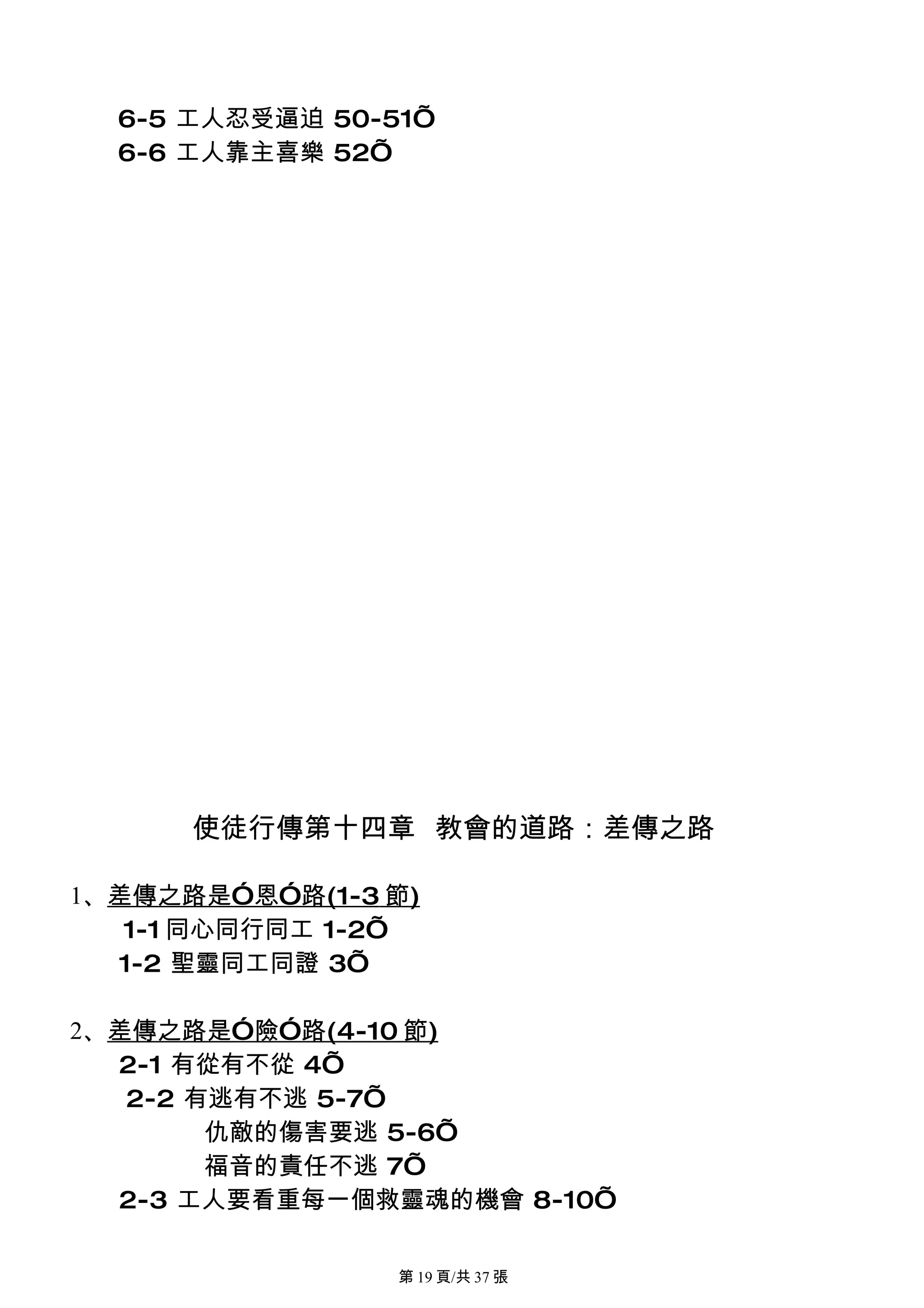6-5 工人忍受逼迫 50-51’
  6-6 工人靠主喜樂 52’




      使徒行傳第十四章 教會的道路：差傳之路

1、差傳之路是”恩”路(1-3 節)
   1-1 同心同行同工 1-2’
  1-2 聖靈同工同證 3’

2、差傳之路是”險”路(4-10 節)
  2-1 有從有不從 4’
   2-2 有逃有不逃 5-7’
        仇敵的傷害要逃 5-6’
        福音的責任不逃 7’
  2-3 工人要看重每一個救靈魂的機會 8-10’

                 第 19 頁/共 37 張
 