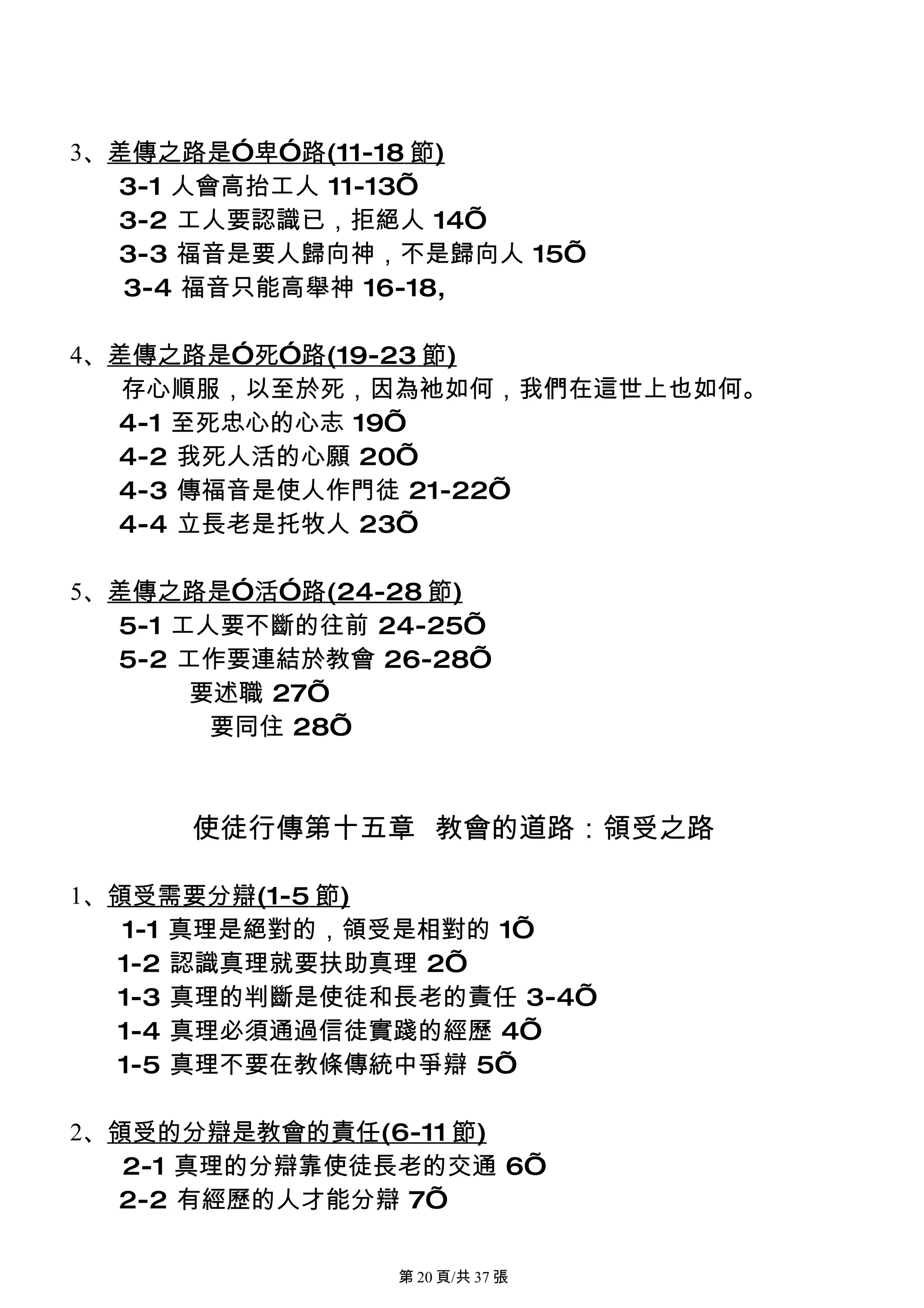 3、差傳之路是”卑”路(11-18 節)
  3-1 人會高抬工人 11-13’
  3-2 工人要認識已，拒絕人 14’
  3-3 福音是要人歸向神，不是歸向人 15’
   3-4 福音只能高舉神 16-18,

4、差傳之路是”死”路(19-23 節)
   存心順服，以至於死，因為衪如何，我們在這世上也如何。
  4-1 至死忠心的心志 19’
  4-2 我死人活的心願 20’
  4-3 傳福音是使人作門徒 21-22’
  4-4 立長老是托牧人 23’

5、差傳之路是”活”路(24-28 節)
  5-1 工人要不斷的往前 24-25’
  5-2 工作要連結於教會 26-28’
       要述職 27’
        要同住 28’



      使徒行傳第十五章 教會的道路：領受之路

1、領受需要分辯(1-5 節)
   1-1 真理是絕對的，領受是相對的 1’
  1-2 認識真理就要扶助真理 2’
  1-3 真理的判斷是使徒和長老的責任 3-4’
  1-4 真理必須通過信徒實踐的經歷 4’
  1-5 真理不要在教條傳統中爭辯 5’

2、領受的分辯是教會的責任(6-11 節)
   2-1 真理的分辯靠使徒長老的交通 6’
  2-2 有經歷的人才能分辯 7’

                第 20 頁/共 37 張
 