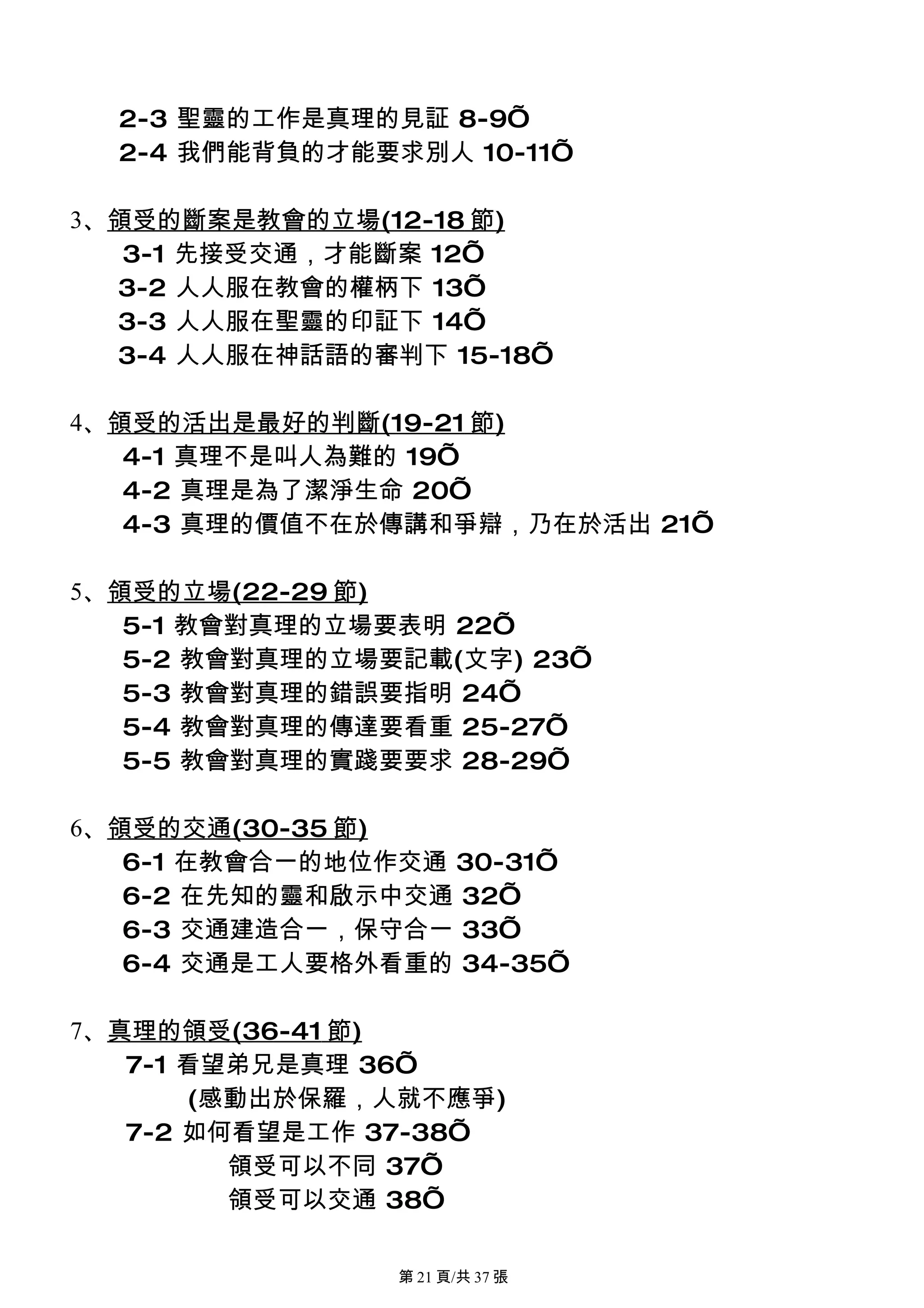 2-3 聖靈的工作是真理的見証 8-9’
  2-4 我們能背負的才能要求別人 10-11’

3、領受的斷案是教會的立場(12-18 節)
   3-1 先接受交通，才能斷案 12’
  3-2 人人服在教會的權柄下 13’
  3-3 人人服在聖靈的印証下 14’
  3-4 人人服在神話語的審判下 15-18’

4、領受的活出是最好的判斷(19-21 節)
   4-1 真理不是叫人為難的 19’
   4-2 真理是為了潔淨生命 20’
   4-3 真理的價值不在於傳講和爭辯，乃在於活出 21’

5、領受的立場(22-29 節)
   5-1 教會對真理的立場要表明 22’
   5-2 教會對真理的立場要記載(文字) 23’
   5-3 教會對真理的錯誤要指明 24’
   5-4 教會對真理的傳達要看重 25-27’
   5-5 教會對真理的實踐要要求 28-29’

6、領受的交通(30-35 節)
   6-1 在教會合一的地位作交通 30-31’
   6-2 在先知的靈和啟示中交通 32’
   6-3 交通建造合一，保守合一 33’
   6-4 交通是工人要格外看重的 34-35’

7、真理的領受(36-41 節)
   7-1 看望弟兄是真理 36’
       (感動出於保羅，人就不應爭)
   7-2 如何看望是工作 37-38’
         領受可以不同 37’
         領受可以交通 38’

                第 21 頁/共 37 張
 