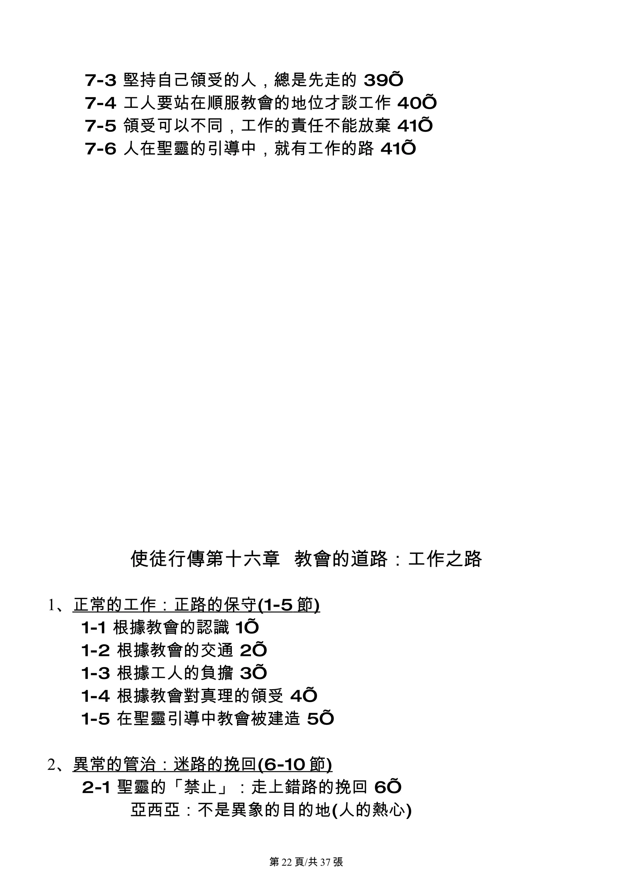 7-3   堅持自己領受的人，總是先走的 39’
  7-4   工人要站在順服教會的地位才談工作 40’
  7-5   領受可以不同，工作的責任不能放棄 41’
  7-6   人在聖靈的引導中，就有工作的路 41’




        使徒行傳第十六章 教會的道路：工作之路

1、正常的工作：正路的保守(1-5 節)
   1-1 根據教會的認識 1’
   1-2 根據教會的交通 2’
   1-3 根據工人的負擔 3’
   1-4 根據教會對真理的領受 4’
   1-5 在聖靈引導中教會被建造 5’

2、異常的管治：迷路的挽回(6-10 節)
   2-1 聖靈的「禁止」：走上錯路的挽回 6’
        亞西亞：不是異象的目的地(人的熱心)

                 第 22 頁/共 37 張
 