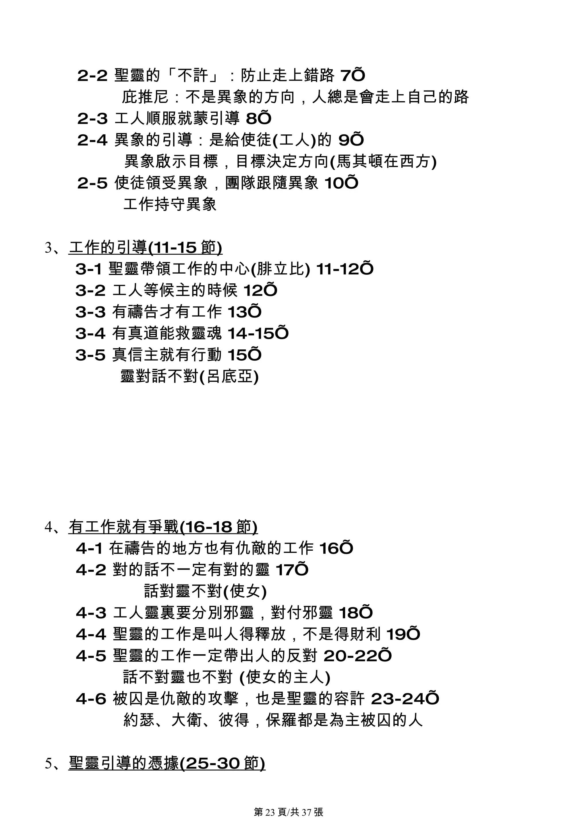 2-2 聖靈的「不許」：防止走上錯路 7’
       庇推尼：不是異象的方向，人總是會走上自己的路
  2-3 工人順服就蒙引導 8’
  2-4 異象的引導：是給使徒(工人)的 9’
       異象啟示目標，目標決定方向(馬其頓在西方)
  2-5 使徒領受異象，團隊跟隨異象 10’
       工作持守異象

3、工作的引導(11-15 節)
  3-1 聖靈帶領工作的中心(腓立比) 11-12’
  3-2 工人等候主的時候 12’
  3-3 有禱告才有工作 13’
  3-4 有真道能救靈魂 14-15’
  3-5 真信主就有行動 15’
       靈對話不對(呂底亞)




4、有工作就有爭戰(16-18 節)
  4-1 在禱告的地方也有仇敵的工作 16’
  4-2 對的話不一定有對的靈 17’
        話對靈不對(使女)
  4-3 工人靈裏要分別邪靈，對付邪靈 18’
  4-4 聖靈的工作是叫人得釋放，不是得財利 19’
  4-5 聖靈的工作一定帶出人的反對 20-22’
       話不對靈也不對 (使女的主人)
  4-6 被囚是仇敵的攻擊，也是聖靈的容許 23-24’
       約瑟、大衛、彼得，保羅都是為主被囚的人

5、聖靈引導的憑據(25-30 節)

                 第 23 頁/共 37 張
 