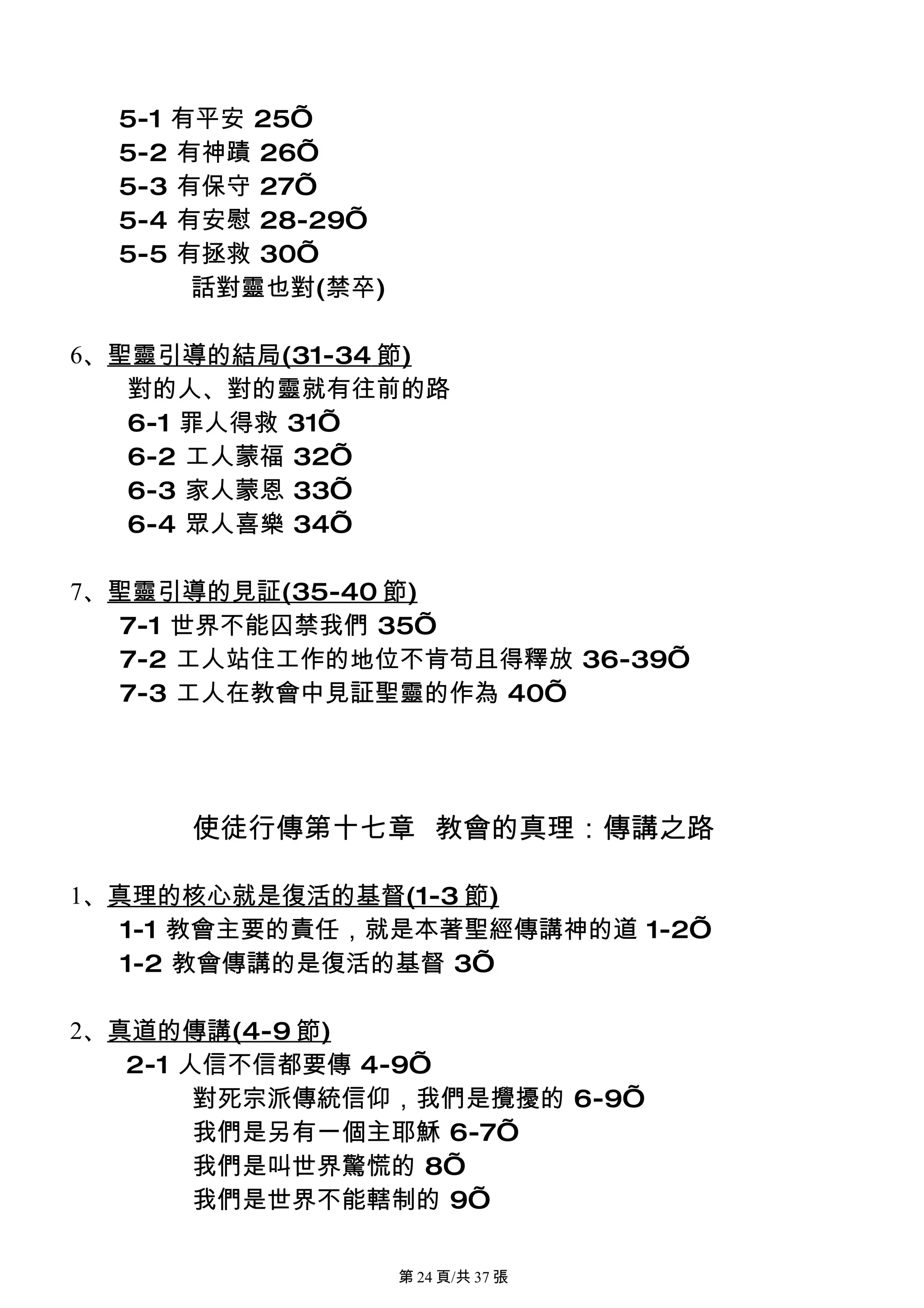 5-1 有平安 25’
  5-2 有神蹟 26’
  5-3 有保守 27’
  5-4 有安慰 28-29’
  5-5 有拯救 30’
       話對靈也對(禁卒)

6、聖靈引導的結局(31-34 節)
   對的人、對的靈就有往前的路
   6-1 罪人得救 31’
   6-2 工人蒙福 32’
   6-3 家人蒙恩 33’
   6-4 眾人喜樂 34’

7、聖靈引導的見証(35-40 節)
   7-1 世界不能囚禁我們 35’
   7-2 工人站住工作的地位不肯苟且得釋放 36-39’
   7-3 工人在教會中見証聖靈的作為 40’




     使徒行傳第十七章 教會的真理：傳講之路

1、真理的核心就是復活的基督(1-3 節)
   1-1 教會主要的責任，就是本著聖經傳講神的道 1-2’
   1-2 教會傳講的是復活的基督 3’

2、真道的傳講(4-9 節)
   2-1 人信不信都要傳 4-9’
        對死宗派傳統信仰，我們是攪擾的 6-9’
        我們是另有一個主耶穌 6-7’
        我們是叫世界驚慌的 8’
        我們是世界不能轄制的 9’

                   第 24 頁/共 37 張
 