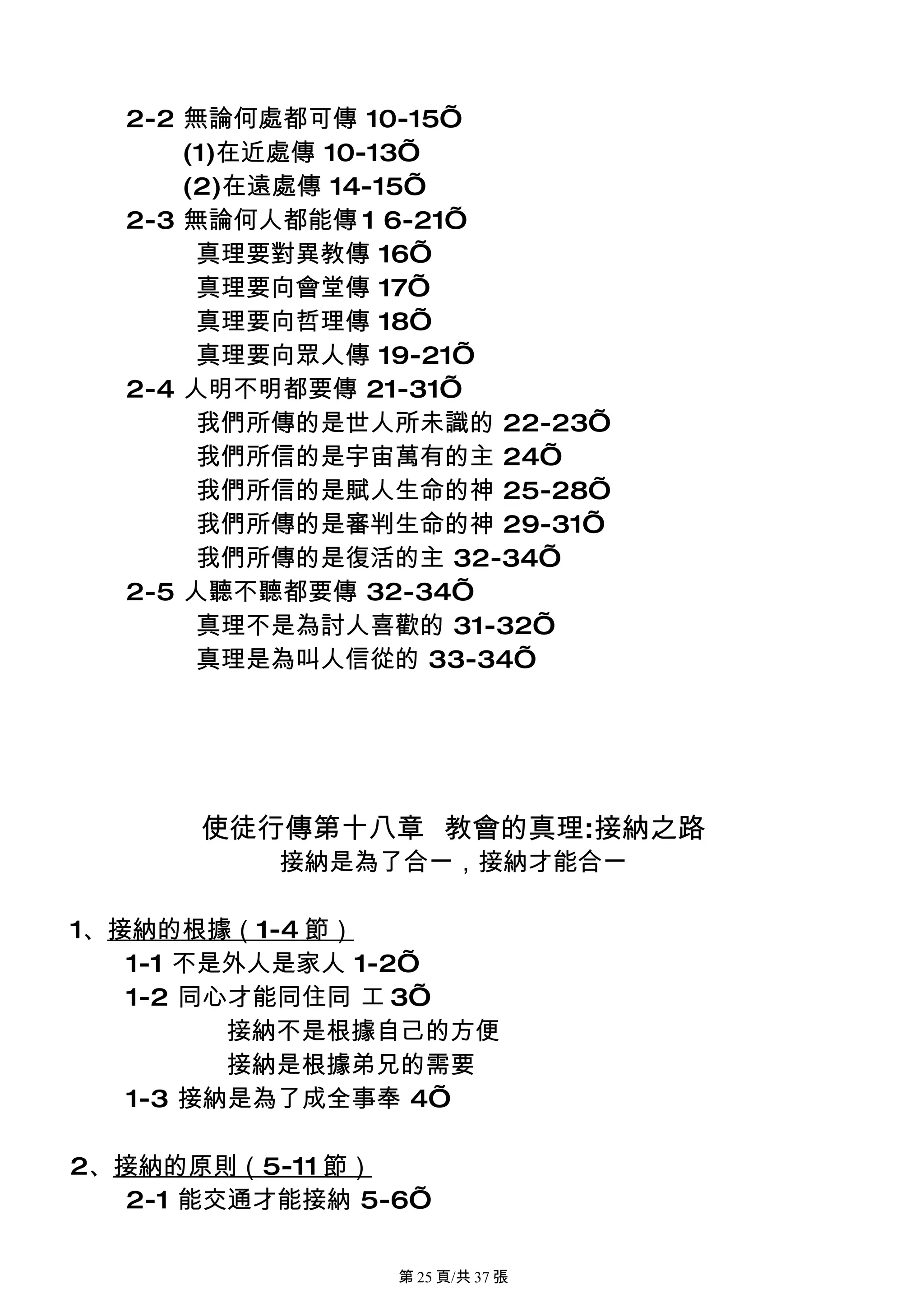 2-2 無論何處都可傳 10-15’
      (1)在近處傳 10-13’
      (2)在遠處傳 14-15’
  2-3 無論何人都能傳 1 6-21’
       真理要對異教傳 16’
       真理要向會堂傳 17’
       真理要向哲理傳 18’
       真理要向眾人傳 19-21’
  2-4 人明不明都要傳 21-31’
       我們所傳的是世人所未識的 22-23’
       我們所信的是宇宙萬有的主 24’
       我們所信的是賦人生命的神 25-28’
       我們所傳的是審判生命的神 29-31’
       我們所傳的是復活的主 32-34’
  2-5 人聽不聽都要傳 32-34’
       真理不是為討人喜歡的 31-32’
       真理是為叫人信從的 33-34’




      使徒行傳第十八章 教會的真理:接納之路
           接納是為了合一，接納才能合一

1、接納的根據（1-4 節）
   1-1 不是外人是家人 1-2’
   1-2 同心才能同住同 工 3’
         接納不是根據自己的方便
         接納是根據弟兄的需要
   1-3 接納是為了成全事奉 4’

2、接納的原則（5-11 節）
   2-1 能交通才能接納 5-6’

                 第 25 頁/共 37 張
 