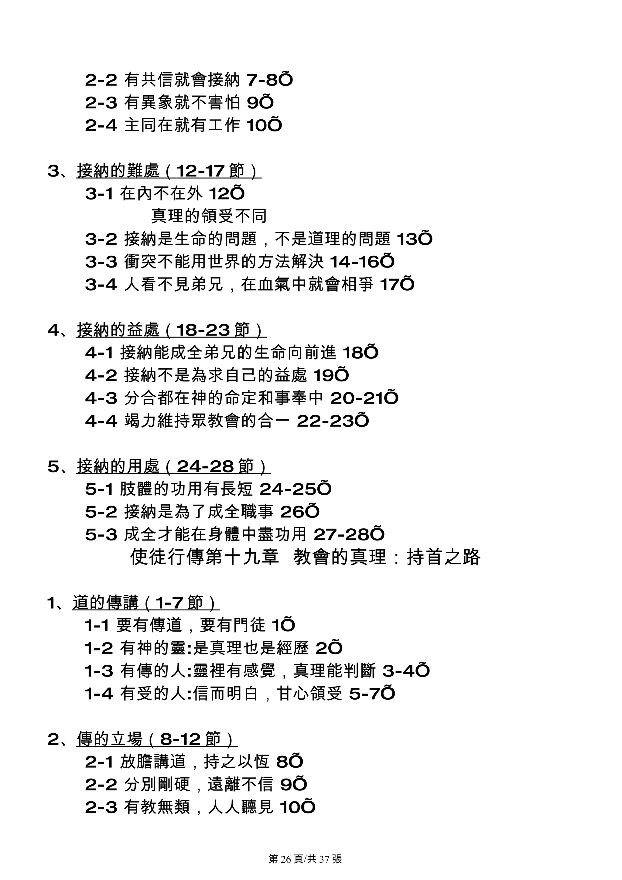 2-2 有共信就會接納 7-8’
  2-3 有異象就不害怕 9’
  2-4 主同在就有工作 10’

3、接納的難處（12-17 節）
   3-1 在內不在外 12’
         真理的領受不同
   3-2 接納是生命的問題，不是道理的問題 13’
   3-3 衝突不能用世界的方法解決 14-16’
   3-4 人看不見弟兄，在血氣中就會相爭 17’

4、接納的益處（18-23 節）
   4-1 接納能成全弟兄的生命向前進 18’
   4-2 接納不是為求自己的益處 19’
   4-3 分合都在神的命定和事奉中 20-21’
   4-4 竭力維持眾教會的合一 22-23’

5、接納的用處（24-28 節）
   5-1 肢體的功用有長短 24-25’
   5-2 接納是為了成全職事 26’
   5-3 成全才能在身體中盡功用 27-28’
      使徒行傳第十九章 教會的真理：持首之路

1、道的傳講（1-7 節）
   1-1 要有傳道，要有門徒 1’
   1-2 有神的靈:是真理也是經歷 2’
   1-3 有傳的人:靈裡有感覺，真理能判斷 3-4’
   1-4 有受的人:信而明白，甘心領受 5-7’

2、傳的立場（8-12 節）
   2-1 放膽講道，持之以恆 8’
   2-2 分別剛硬，遠離不信 9’
   2-3 有教無類，人人聽見 10’

                第 26 頁/共 37 張
 