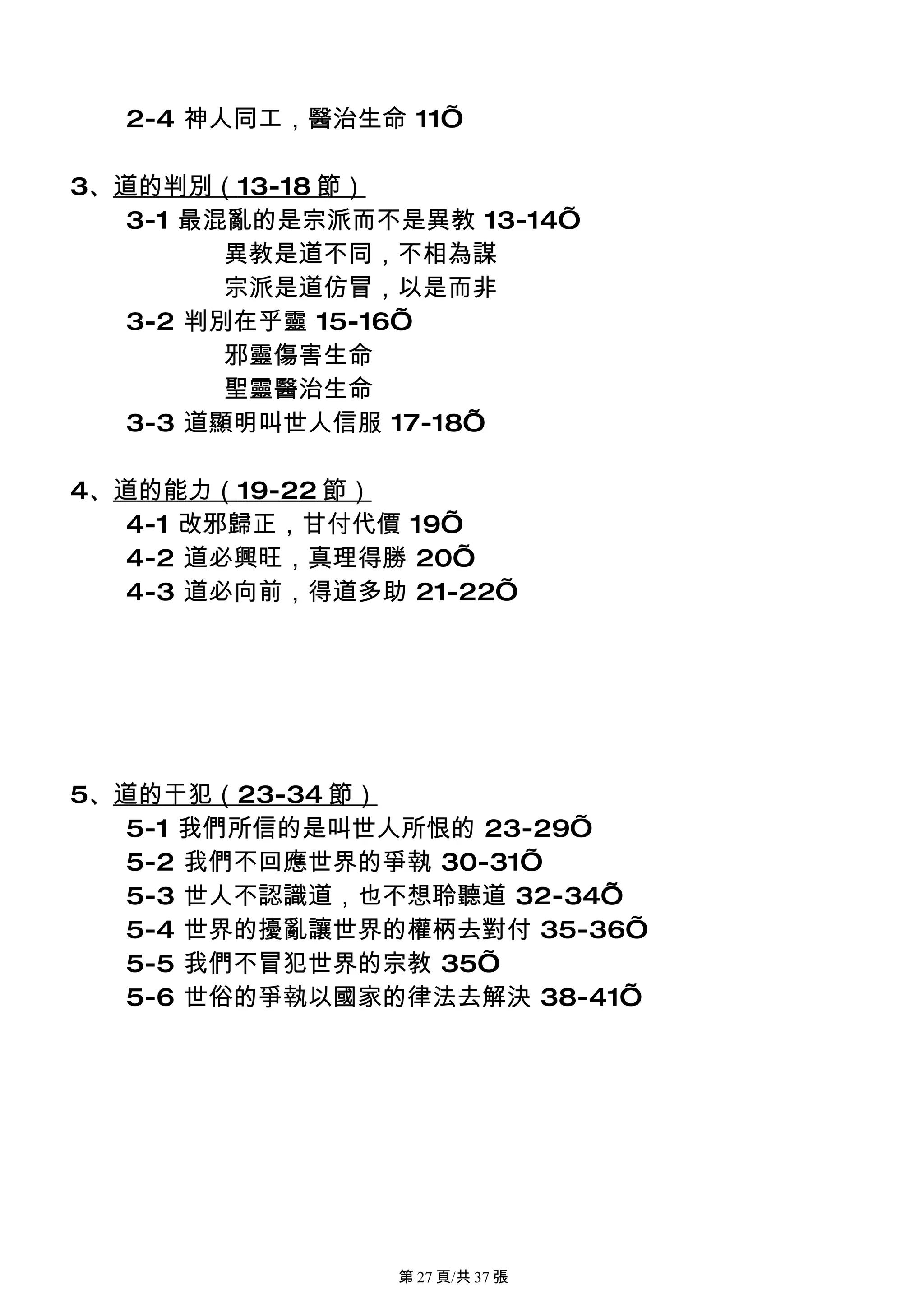 2-4 神人同工，醫治生命 11’

3、道的判別（13-18 節）
   3-1 最混亂的是宗派而不是異教 13-14’
         異教是道不同，不相為謀
         宗派是道仿冒，以是而非
   3-2 判別在乎靈 15-16’
         邪靈傷害生命
         聖靈醫治生命
   3-3 道顯明叫世人信服 17-18’

4、道的能力（19-22 節）
   4-1 改邪歸正，甘付代價 19’
   4-2 道必興旺，真理得勝 20’
   4-3 道必向前，得道多助 21-22’




5、道的干犯（23-34 節）
   5-1 我們所信的是叫世人所恨的 23-29’
   5-2 我們不回應世界的爭執 30-31’
   5-3 世人不認識道，也不想聆聽道 32-34’
   5-4 世界的擾亂讓世界的權柄去對付 35-36’
   5-5 我們不冒犯世界的宗教 35’
   5-6 世俗的爭執以國家的律法去解決 38-41’




                第 27 頁/共 37 張
 