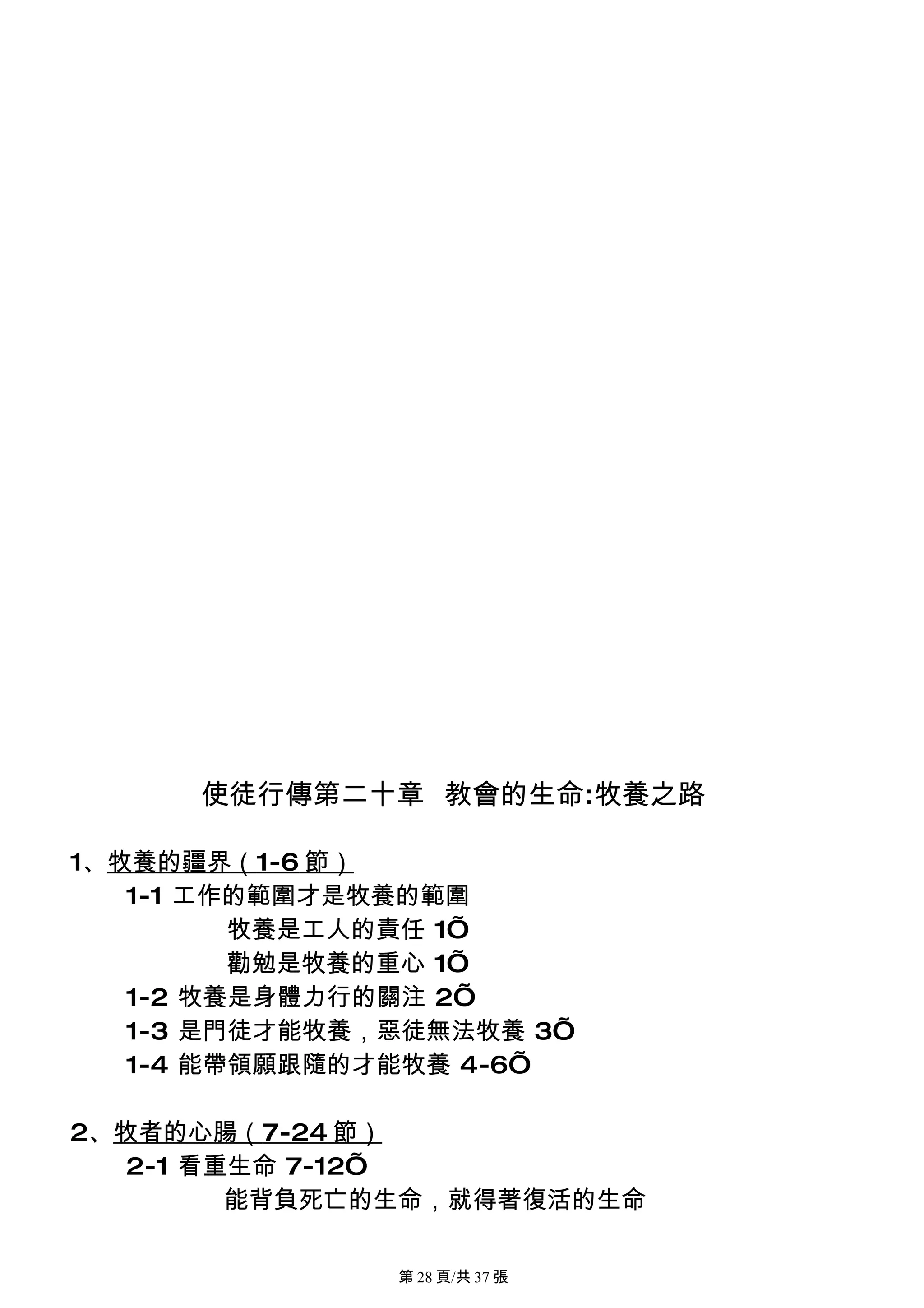 使徒行傳第二十章 教會的生命:牧養之路

1、牧養的疆界（1-6 節）
   1-1 工作的範圍才是牧養的範圍
         牧養是工人的責任 1’
         勸勉是牧養的重心 1’
   1-2 牧養是身體力行的關注 2’
   1-3 是門徒才能牧養，惡徒無法牧養 3’
   1-4 能帶領願跟隨的才能牧養 4-6’

2、牧者的心腸（7-24 節）
   2-1 看重生命 7-12’
         能背負死亡的生命，就得著復活的生命

               第 28 頁/共 37 張
 