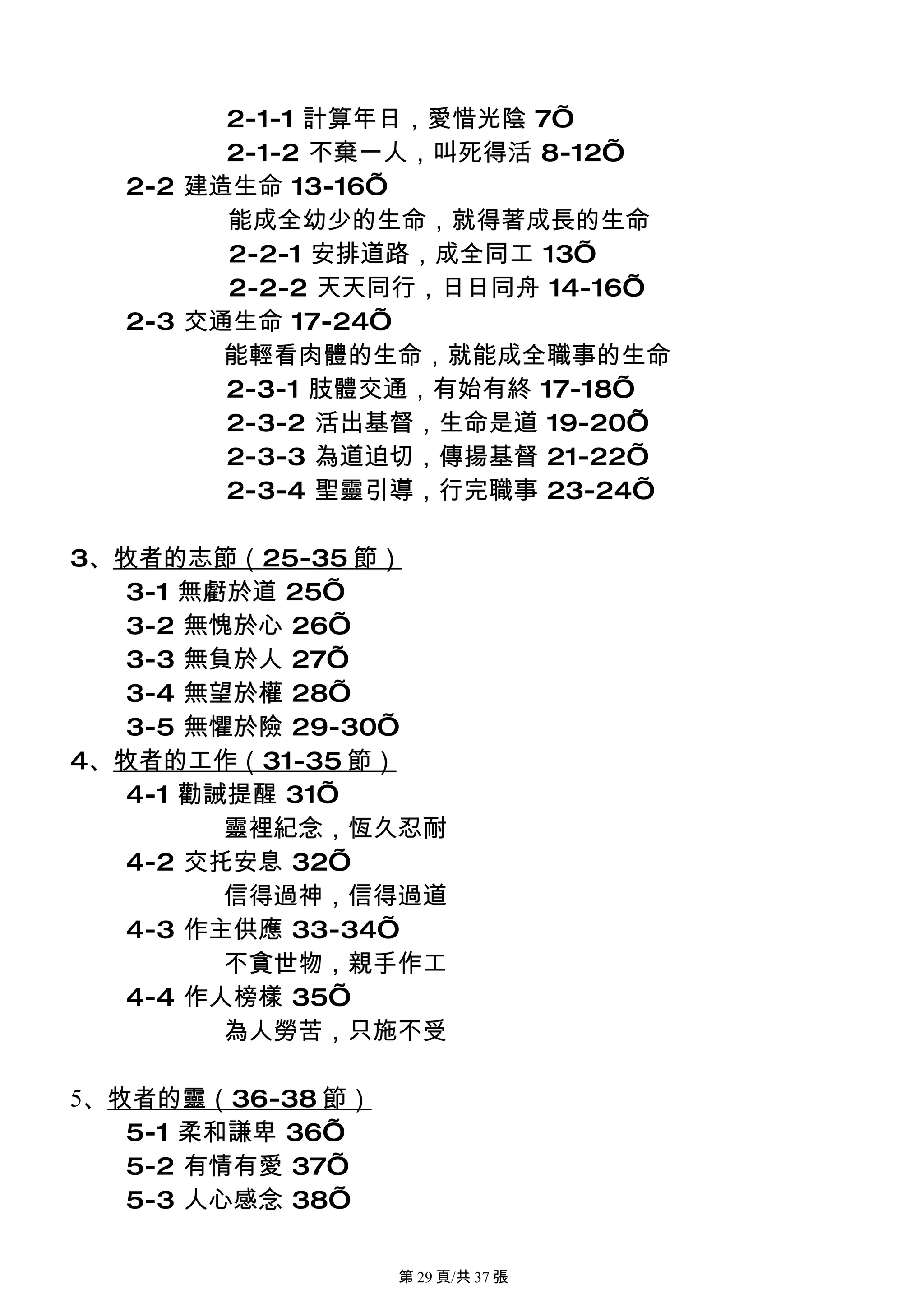 2-1-1 計算年日，愛惜光陰 7’
        2-1-2 不棄一人，叫死得活 8-12’
  2-2 建造生命 13-16’
        能成全幼少的生命，就得著成長的生命
        2-2-1 安排道路，成全同工 13’
        2-2-2 天天同行，日日同舟 14-16’
  2-3 交通生命 17-24’
        能輕看肉體的生命，就能成全職事的生命
        2-3-1 肢體交通，有始有終 17-18’
        2-3-2 活出基督，生命是道 19-20’
        2-3-3 為道迫切，傳揚基督 21-22’
        2-3-4 聖靈引導，行完職事 23-24’

3、牧者的志節（25-35 節）
   3-1 無虧於道 25’
   3-2 無愧於心 26’
   3-3 無負於人 27’
   3-4 無望於權 28’
   3-5 無懼於險 29-30’
4、牧者的工作（31-35 節）
   4-1 勸誡提醒 31’
         靈裡紀念，恆久忍耐
   4-2 交托安息 32’
         信得過神，信得過道
   4-3 作主供應 33-34’
         不貪世物，親手作工
   4-4 作人榜樣 35’
         為人勞苦，只施不受

5、牧者的靈（36-38 節）
   5-1 柔和謙卑 36’
   5-2 有情有愛 37’
   5-3 人心感念 38’

                  第 29 頁/共 37 張
 