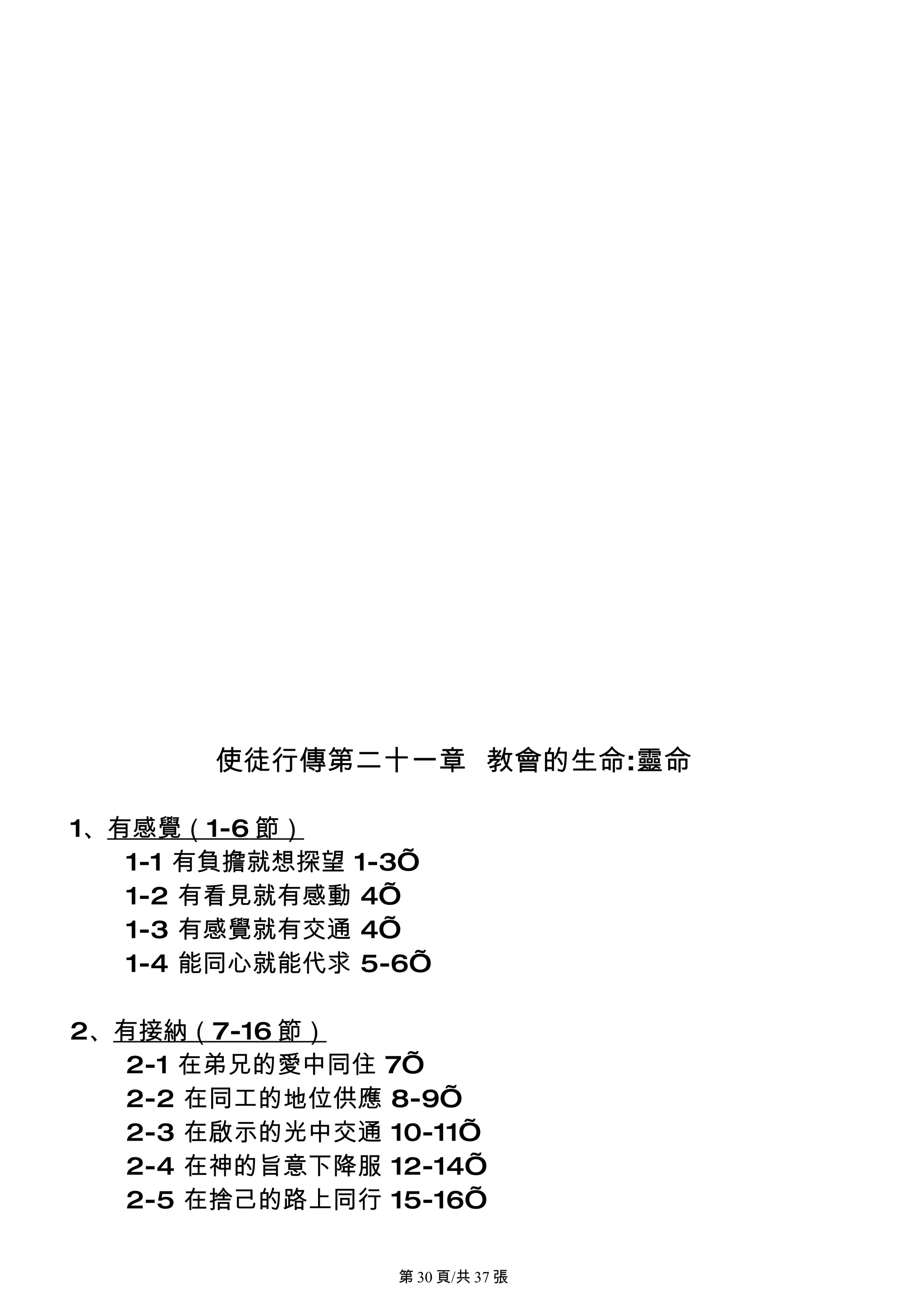 使徒行傳第二十一章 教會的生命:靈命

1、有感覺（1-6 節）
   1-1 有負擔就想探望 1-3’
   1-2 有看見就有感動 4’
   1-3 有感覺就有交通 4’
   1-4 能同心就能代求 5-6’

2、有接納（7-16 節）
   2-1 在弟兄的愛中同住 7’
   2-2 在同工的地位供應 8-9’
   2-3 在啟示的光中交通 10-11’
   2-4 在神的旨意下降服 12-14’
   2-5 在捨己的路上同行 15-16’

                 第 30 頁/共 37 張
 