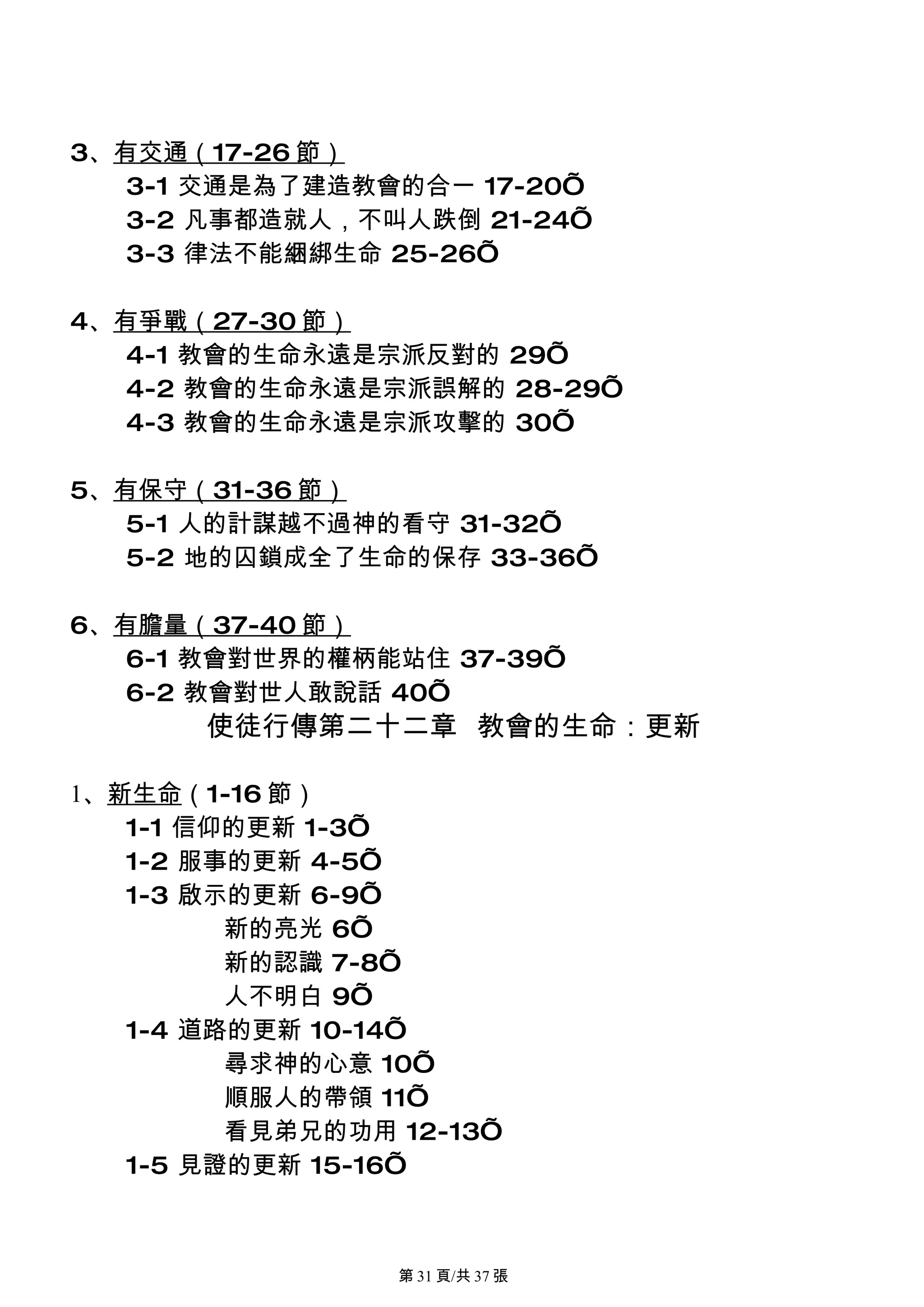 3、有交通（17-26 節）
   3-1 交通是為了建造教會的合一 17-20’
   3-2 凡事都造就人，不叫人跌倒 21-24’
   3-3 律法不能綑綁生命 25-26’

4、有爭戰（27-30 節）
   4-1 教會的生命永遠是宗派反對的 29’
   4-2 教會的生命永遠是宗派誤解的 28-29’
   4-3 教會的生命永遠是宗派攻擊的 30’

5、有保守（31-36 節）
   5-1 人的計謀越不過神的看守 31-32’
   5-2 地的囚鎖成全了生命的保存 33-36’

6、有膽量（37-40 節）
   6-1 教會對世界的權柄能站住 37-39’
   6-2 教會對世人敢說話 40’
       使徒行傳第二十二章 教會的生命：更新

1、新生命（1-16 節）
   1-1 信仰的更新 1-3’
   1-2 服事的更新 4-5’
   1-3 啟示的更新 6-9’
         新的亮光 6’
         新的認識 7-8’
         人不明白 9’
   1-4 道路的更新 10-14’
         尋求神的心意 10’
         順服人的帶領 11’
         看見弟兄的功用 12-13’
   1-5 見證的更新 15-16’



                 第 31 頁/共 37 張
 