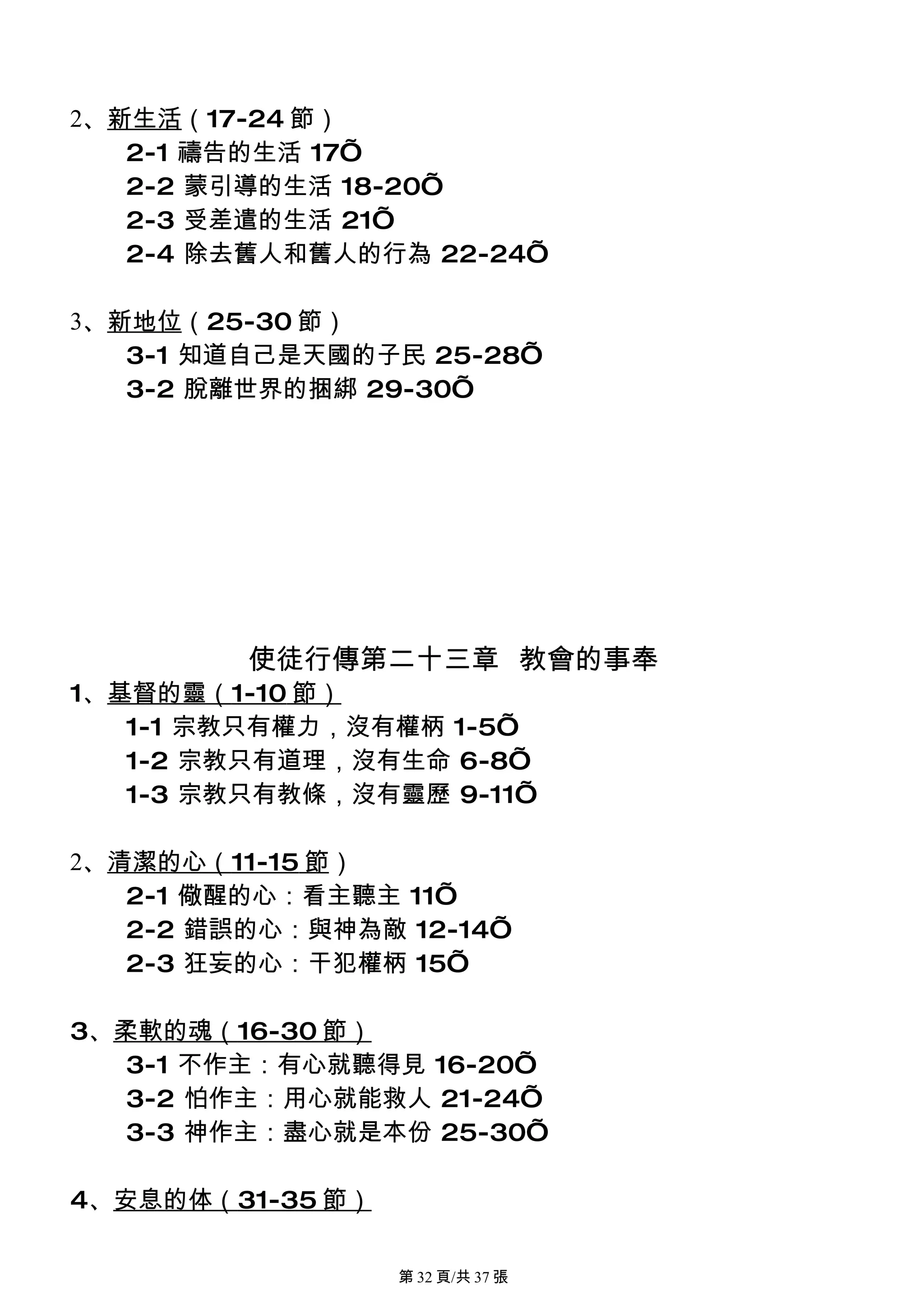 2、新生活（17-24 節）
   2-1 禱告的生活 17’
   2-2 蒙引導的生活 18-20’
   2-3 受差遣的生活 21’
   2-4 除去舊人和舊人的行為 22-24’

3、新地位（25-30 節）
   3-1 知道自己是天國的子民 25-28’
   3-2 脫離世界的捆綁 29-30’




         使徒行傳第二十三章 教會的事奉
1、基督的靈（1-10 節）
   1-1 宗教只有權力，沒有權柄 1-5’
   1-2 宗教只有道理，沒有生命 6-8’
   1-3 宗教只有教條，沒有靈歷 9-11’

2、清潔的心（11-15 節）
   2-1 儆醒的心：看主聽主 11’
   2-2 錯誤的心：與神為敵 12-14’
   2-3 狂妄的心：干犯權柄 15’

3、柔軟的魂（16-30 節）
   3-1 不作主：有心就聽得見 16-20’
   3-2 怕作主：用心就能救人 21-24’
   3-3 神作主：盡心就是本份 25-30’

4、安息的体（31-35 節）

                  第 32 頁/共 37 張
 