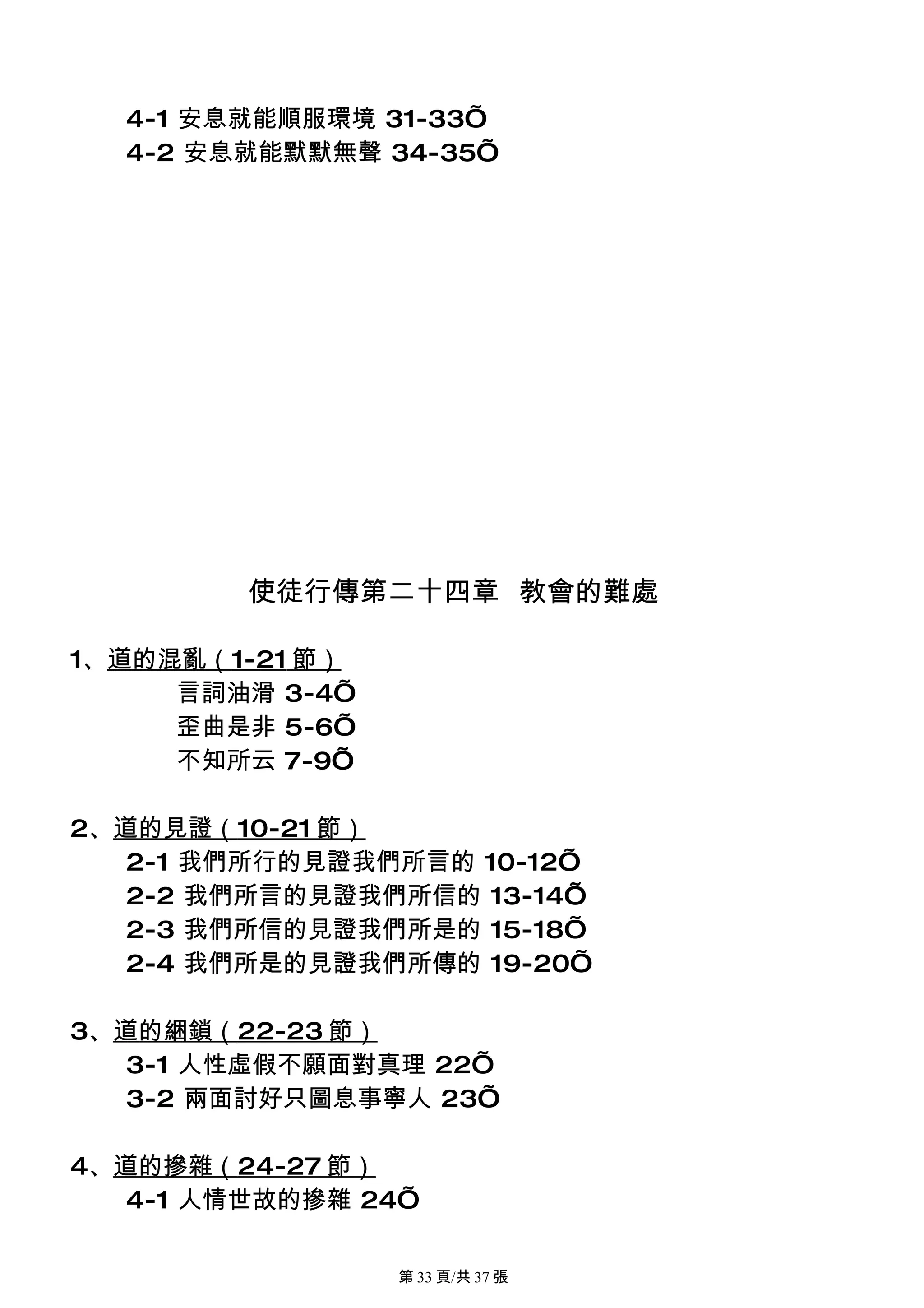 4-1 安息就能順服環境 31-33’
  4-2 安息就能默默無聲 34-35’




         使徒行傳第二十四章 教會的難處

1、道的混亂（1-21 節）
     言詞油滑 3-4’
     歪曲是非 5-6’
     不知所云 7-9’

2、道的見證（10-21 節）
   2-1 我們所行的見證我們所言的 10-12’
   2-2 我們所言的見證我們所信的 13-14’
   2-3 我們所信的見證我們所是的 15-18’
   2-4 我們所是的見證我們所傳的 19-20’

3、道的綑鎖（22-23 節）
   3-1 人性虛假不願面對真理 22’
   3-2 兩面討好只圖息事寧人 23’

4、道的摻雜（24-27 節）
   4-1 人情世故的摻雜 24’

                 第 33 頁/共 37 張
 