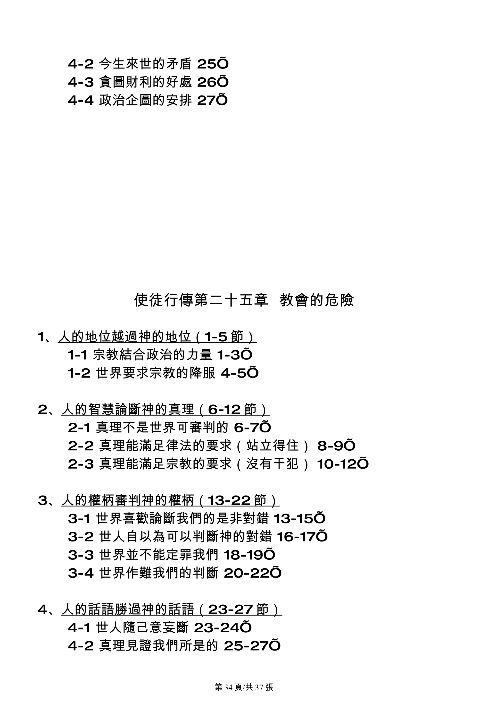 4-2 今生來世的矛盾 25’
  4-3 貪圖財利的好處 26’
  4-4 政治企圖的安排 27’




         使徒行傳第二十五章 教會的危險

1、人的地位越過神的地位（1-5 節）
   1-1 宗教結合政治的力量 1-3’
   1-2 世界要求宗教的降服 4-5’

2、人的智慧論斷神的真理（6-12 節）
   2-1 真理不是世界可審判的 6-7’
   2-2 真理能滿足律法的要求（站立得住） 8-9’
   2-3 真理能滿足宗教的要求（沒有干犯） 10-12’

3、人的權柄審判神的權柄（13-22 節）
   3-1 世界喜歡論斷我們的是非對錯 13-15’
   3-2 世人自以為可以判斷神的對錯 16-17’
   3-3 世界並不能定罪我們 18-19’
   3-4 世界作難我們的判斷 20-22’

4、人的話語勝過神的話語（23-27 節）
   4-1 世人隨己意妄斷 23-24’
   4-2 真理見證我們所是的 25-27’

                第 34 頁/共 37 張
 